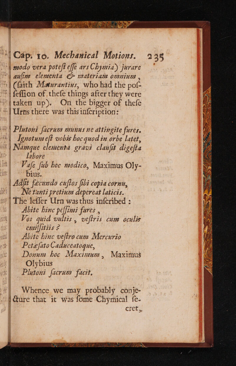 “| modo vera poteft effe ars Chymia) jurare sa | | anfine elementa Co wateriam omuniune , ay (faith Meaturantius, who had the pot ‘ feffion of . thefe things after they were | taken up). On the bigger of thefe “| Urns there was this tafcription: SS &lt;s = seis WO Plutoni facrum munus ne attingite fures. ) Ignotun eft vobis hoc quod in orbe Latet, | Naveque elementa gravi clanfit digefta labore Vafe fib boc modico, Maximus Oly- oot = Bius. | Adjit facundo cuftos fibi copia cornu, Ne tanti pretium depereat laticis. i! | The leffer Urn was thus infcribed : | Abite hinc peffimi fures , iM) Vos quid vultis , veltris cum oculis aii) Abzte hinc veftro cum Mercurio | Petefato Caduceatoque, itl Donum hoc Maxinum, Maximus ay Olybrius yt) Plutoni facrum facit, =&gt; = &gt; (|). Whence we may probably conje- ! . &amp;ure that it was fome Chymical fe- eret,,