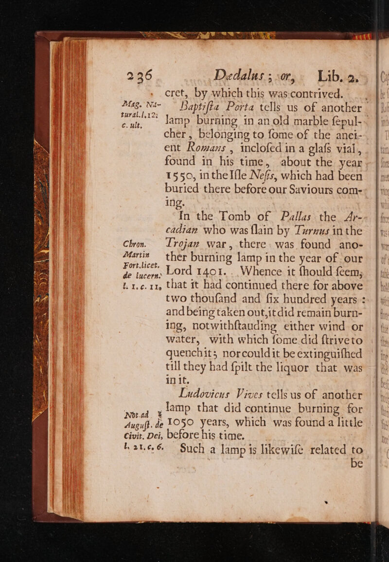 cret, by which this was-contrived. tural.l.12: cher, belonging to fome.of the anei- ent Romans , inclofed in a glafs vial, found in his time, about the year 1550, intheI{le Nefs, which had been buried there before our Saviours com- ing. : In the Tomb of Pallas the Ar- _ cadian who was {lain by Turxus inthe Chron. Lrojaw war, there. was found ano- Martin ther burning lamp in the year of our es Lord 1401... Whence it fhould feem,; I. 1.¢.11, that it had continued there for above two thoufand and fix hundred years. : and being taken out,it did remain burn- ing, notwithftauding either wind or water, with which fome did ftriveto quenchit; norcouldit be extinguifhed till they had {pilt the liquor that was in it. Ludovicus Vives tells us of another ye lamp that did continue burning for Auguft. de 1050 years, which was found a little Civit. Dei, beforehis time. ) fh 2t.e6 Such a lamp is likewife related to be