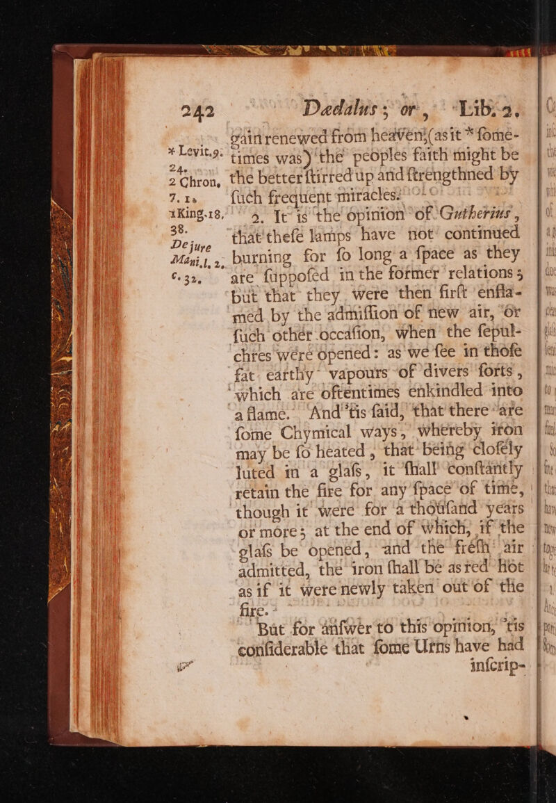 + Levit.g: Zde 2 Chron, 7.1 1King.18, 38. De juye Mani}, 2, C. 32, gain renewed from heaven; (asit “ fome- times was)'the peoples faith might be the better ftirred up and ftrengthned by fuch frequent miracles. * + 9, Ie 1s ‘the opinion “of Gutherias , that thefé lamps have not’ continued burning for fo long a fpace as they |! are fuppofed inthe former ‘relations; }% but that they. were ‘then firft enfla- | / med by the admiffion of new air, or | chres were Opened: as'we {€e in thofe fat. earthy vapours “of ‘divers forts , fome Chymical ways, whereby iron |i may be fo heated , that’ being clofely } { luted in a glafs, it fhalf conftantly jh retain the fire for any fpaceof time, || th though it were for a thottfand years — thay glafs be opened, and ‘the freth® air jt admitted, the iron thall be asred Hot |! as if it were newly taken out of the iT Ta eens oe But for anfwer to this opinion, “tis confiderable that fome Urns have had fp | infcrip- |