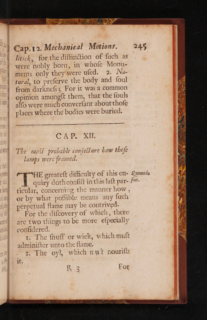 ol Gtick, for the diftinction of fuch as '} were nobly born, in whofe Monu- “1 ments only they-were ufed. 2. Na- “| tural, to preferve the body and foul “from darknefs; For it was a common “'} opinion amongit them, that the fouls ‘it! a}fo were much converfant about thofe places where the bodies were buried. CA?. AM. mah a fae oF 7 ole rte et) The most probable conjetiure how thefe lamaps were framed. j am HE greateft difficulty of this en- Quomoda A quiry dothconfitt in this laft par- fm. ‘al ticular, concerning the manner how , i) or by what poffible means any fuch perpetual flame may be contrived. For the difcovery of which, there at] are two things to be more efpecially ol confidered. | t. The fnuff or wiek, which mult adminifter unto the fame. | 2. The oyl, which rut nourith Ld eo le : For