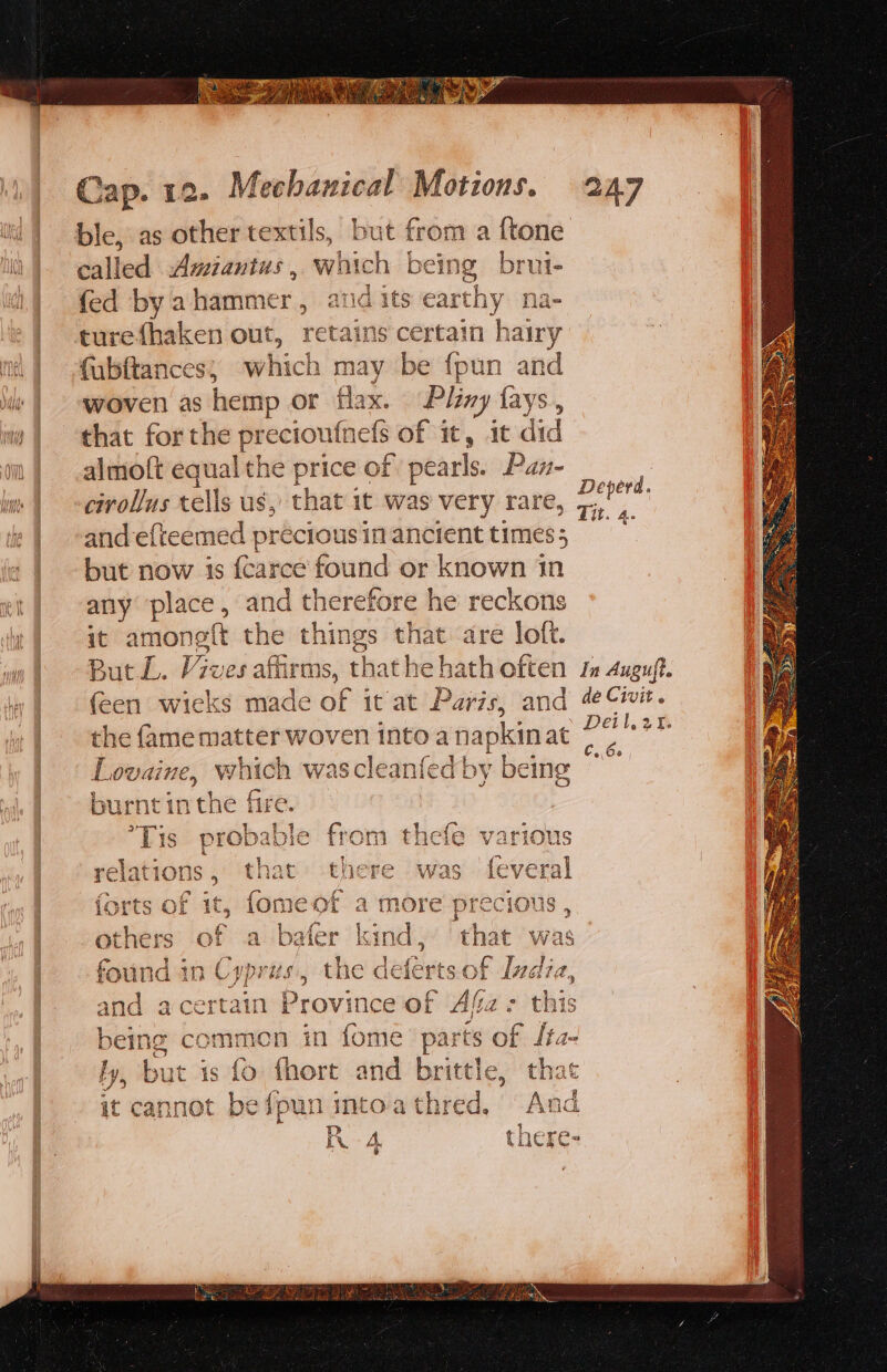 ble, as other textils, but from a {tone called Amiantus , which being b ul fed by ahammer,, ata its earthy na- turefhaken out, retains certain hairy (ubftances; which may be {pun and woven as hemp or flax. Pliny fays., that for the preciout unefs of it, it did almoft equal the price of pearls. Pax- cirollus tells us, that it was very rare and efteemed precious in ancient times 5 but now is {carce found or known 1 in any place, and therefore he reckons it amoneft the things that are loft. But L. Vives affirms, t thathe hath often 1 Auguft. (een wieks made of it at Paris, and 4¢Civit. the {ame matter woven into a napkinat f a aus Lovaine, which wascleanfedby being “~ burnt in the fire. Deperd. &gt; Tit. 4 &gt; ie? bi Pet f 1- fy Sede: - Tis propaovre j rom the fe Various a _e | Ee pi Na ; ie relations . tnat — e was iY eral lenis ; Aare was aids 10 Cand) che deferts.of Ivdia, aad acertain Province of sie - this being commen in fome part s of as hy, but is 0 {hort and brit te, it cannot be {pun itoa chied, we IK A, there-