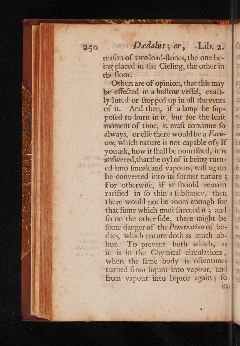 reafornof twoload-ftones, the one be- ing placed inthe Cieling, the other in the floor. A Gale 3 ‘Others are of opinion, that this may be éffected in a hollow veflel, exact- ly luted or {topped up in all the vents of it. And then, if alamp be fup- pofed to burn init, but for the leaft moment of time, it muft continue fo always, orelfethere wouldbe a Vacu- um, which nature is not capable of3 If youask, how it fhall be nourithed, 1t 1s anfwered,thatthe oyl of it being turn- ed into {moak and vapours, ‘will again be converted into its former nature 3 For otherwife, if it fhould remain rarified in {fo thin afubftance, then there would not be room enough for fome danger of the Pexetration of bo- hor. To prevent both which, as it is in the Chymical circulations , where the fame -body is oftentimes “turned from liquor into vapour, and from vapour into liquor again; fo