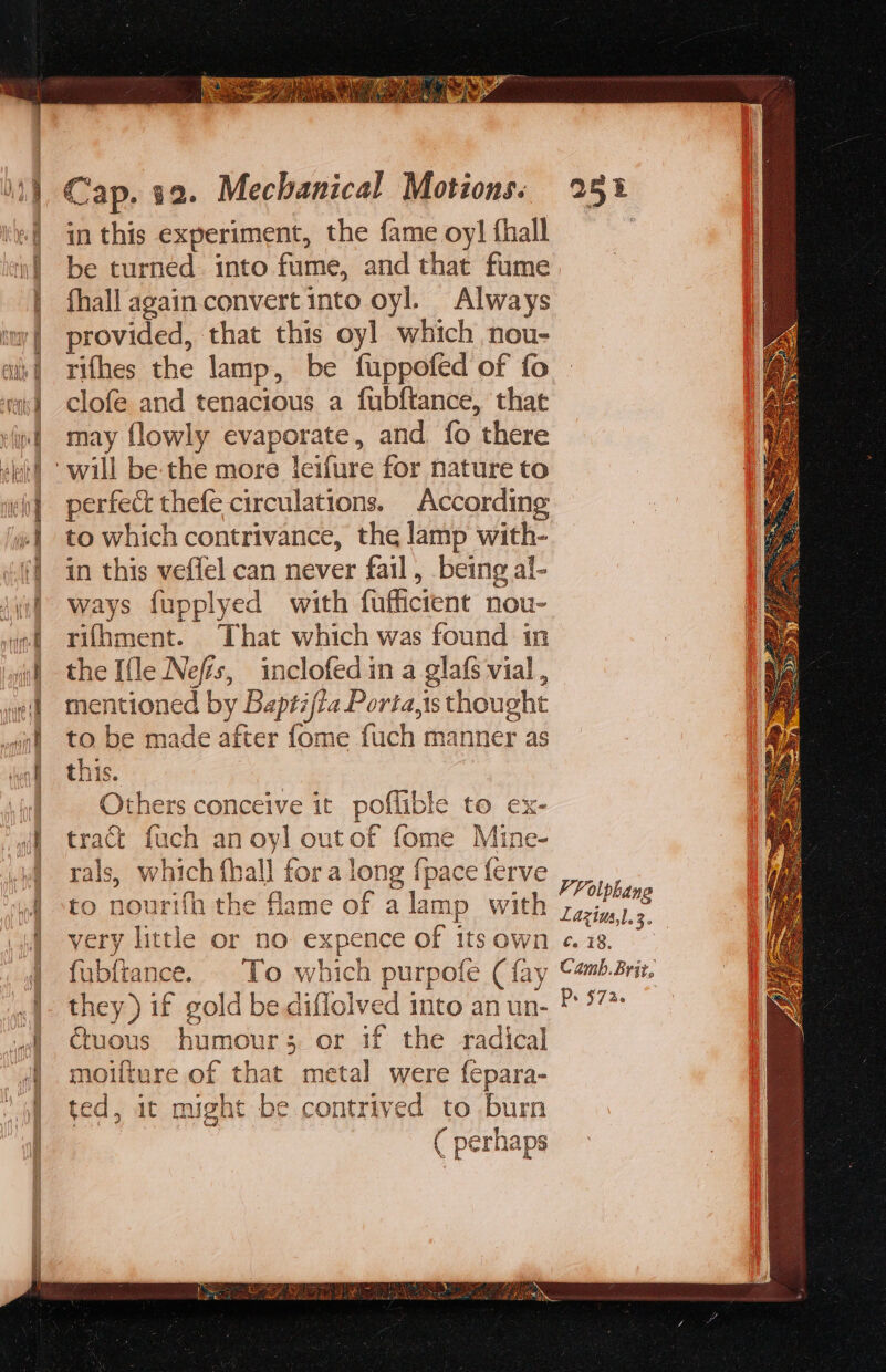 in this experiment, the fame oy] fhall be turned. into fume, and that fume fhall again convert into oyl. Always provided, that this oyl which nou- rifhes the lamp, be fuppofed of fo clofe and tenacious a fubftance, that may flowly evaporate, and fo there perfect thefe circulations. According to which contrivance, the lamp with- in this veffel can never fail, being al- ways fupplyed with fuffictent nou- rifhment. That which was found in the [fle Nefis, inclofed in a glafs vial , mentioned by Baptifta Porta,is thought to be made after fome fuch manner as this. Others conceive it poflible to ex- tract fuch an oyl outof fome Mine- rals, which fhall for a long {pace ferve to nourifh the flame of alamp with very little or no expence of its own fubftance. . To which purpofe (fay they ) if gold be diflolved into an un- €uous humours or if the radical moifture of that metal were fepara- ted, it might be contrived to burn ( perhaps VF olphang Laziua,l.3. c. 18, Camb. Brit, P&gt; 5726