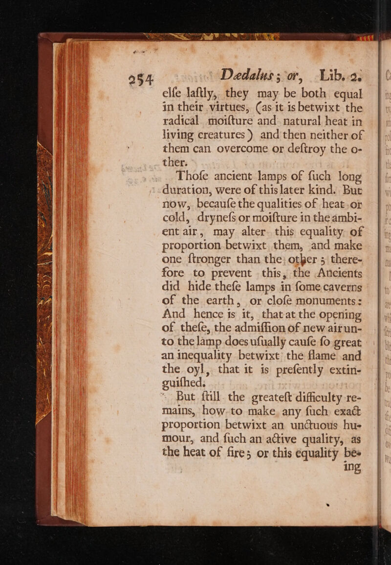 foe 254 Daedalus; or, Lib.-2. elfe laftly,, they may be both equal in their virtues, Cas it is betwixt the radical. moifture and natural heat in living creatures) and then neither of them can overcome or deftroy the o- ther. Thofe ancient lamps of fuch long duration, were of this later kind. But now, becaufe the qualities of heat.or cold, drynefs or moifture in the ambi- ent air, may alter. this equality. of proportion. betwixt them, and make one ftronger than the; other 5 there- fore to prevent this, the Ancients did hide thefe lamps in fome.caverns of the earth, or clofe monuments: And_ hence is it, that at the opening of. thefe, the admiffion of new airun- to the lamp does ufually caufe fo great an inequality betwixt the flame and the oyl, that it is prefently extin- suithed., But itil. the greateft difficulty re- mains, how-to make any fuch exact proportion betwixt an unctuous hue mour, and fuch an active quality, as the heat of fire; or this equality bes ing