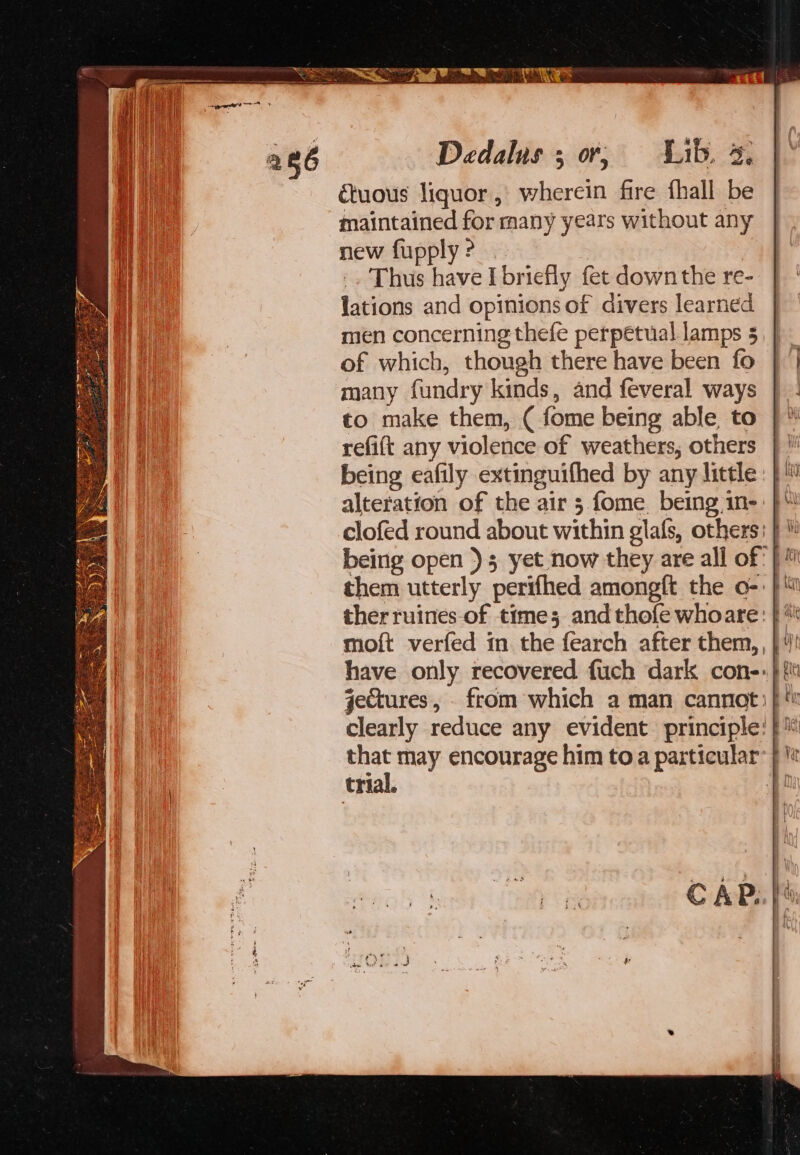 uous liquor, wherein fire fhall be maintained for many years without any new fupply? | -. Thus have I briefly fet down the re- lations and opinions of divers learned men concerning thefe perpetual lamps § of which, though there have been fo many fundry kinds, and feveral ways to make them, ( fome being able, to refift any violence of weathers, others being eafily extinguifhed by any little alteration of the air 3 fome. being,1n- trial.