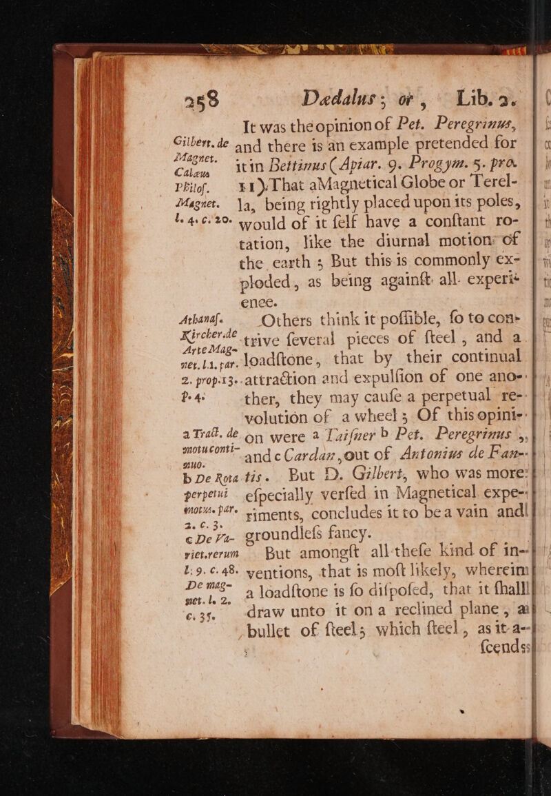 3 It was the opinionof Pet. Peregrinus, ae “ad and there is an example pretended for Cal, tin Bettinus ( Apiar. 9. Prog ym. 5. pro Phil¢, &amp;4)-That aMagnetical Globe or Terel- Magnet. a, being rightly placed upon its poles, 1. 4662 sould of it felf have a conftant ro- tation, like the diurnal motion: of the earth ; But this.1s commonly ex- ploded, as being againft all experié enee. | ae Others think it poffible, fo to con Kircherae vive feveral pieces of fteel , and a Arte Mag E : : nev.la.car load{tone, that by their continual volution of a wheels Of this opinti-: nud. ae Cc. ® ¢ De V4- groundlefs fancy. Se