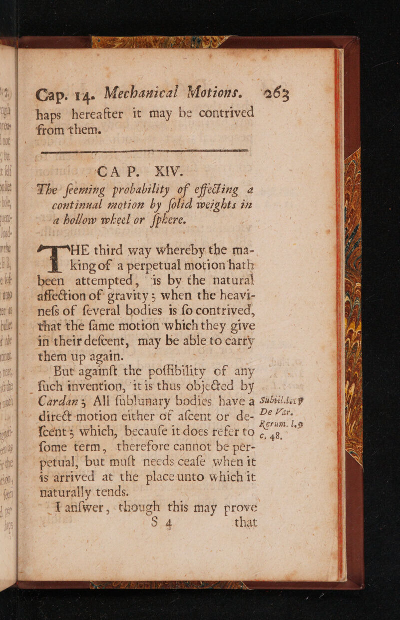 haps hereafter it may be contrived from them. UCR TIE oor ASSLT AES HOA Pe KV: The feeming probability of effecting continual motion by folid weights in a hollow wheel or fphere. HE third way whereby the ma- king of a perpetual motion hath been attempted, ‘is by the natura} affection of gravity; when the heavi- nefs of feveral bodies is fo contrived, that the fame motion which they give in their defcent, may be able to carry them up again. But againft the poffibility of any fuch invention, ‘1tis thus objected by Cardan; All fi Abtame ary bodies have q Subtil.lecp direct motion either of afcent or de- 2°” {cent’s which, becaufe it does refer to pitts i {ome term, therefore cannot be per- pe etual, but muft needs ceafe when it ig arrived at the place unto which it naturally tends. i an(wer , though this may prove hoe that o