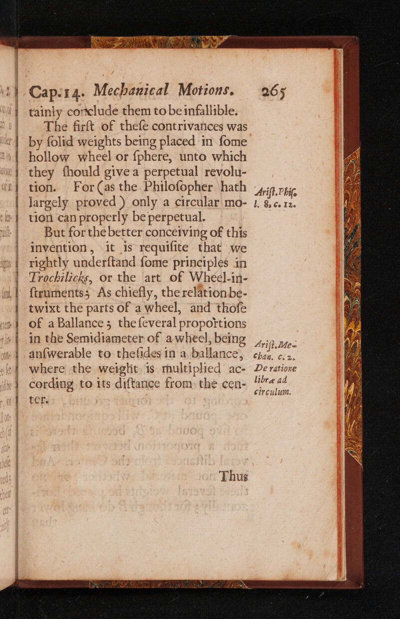 = = = = SB ae Th 2B oS Sat tainly cortclude them to be infallible. The firft of thefe contrivances was by folid weights being placed in fome hollow wheel or {phere, unto which they fhould givea perpetual revolu- tion. For(as the Philofopher hath largely proved ) only a circular mo- tion can properly be perpetual. But for the better conceiving of this invention, it is requifite that we rightly underftand fome principles in Trochilicks, or the art of Wheel-in- {truments; As chiefly, the relation be- twixt the parts of a wheel, and thofe of a Ballance; the feveral propoitions in the Semidiameter of a wheel, being an{werable to thefidesin a ballance, where the weiglit is multiplied ac- cording to its diftance trom. the cen- fer. Thus 265 Arift. hit, I. 8 Co i Ze 4Yrij ft. Me= chain C25 De ratione libre ad circulum.