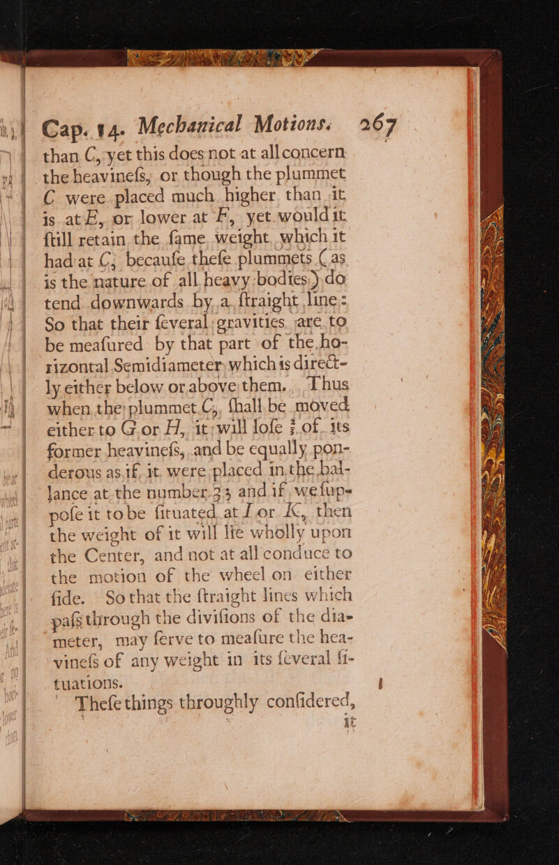 than C, yet this does not at allconcern | the heavinefs, or though the plummet C were placed much. higher. than it is at, or lower at F, yet. would it {till retain the fame. weight. which it had at C; becaufe thefe plummets (as is the nature of all heavy:bodtes,).do tend downwards bya. ftraight line: So that their feveral gravities. are. to be meafured by that part of the,ho- rizontal Semidiameter which is direct- ly either below or above them. Thus when the: plummet.C,, fhall.be moved either to Gor H, it; wall lofe }.of. its former heavinefs, and be equally pon- derous as.if. it, were placed in,the bal- lance at.the number.33 and if. wefup- pofe it tobe firuated.at Tor KK, then the weight of it will lie wholly upon the Center, and not at all conduce to the motion of the wheel on either fide. Sothat the ftraight lines which pals through the divifions of the dia meter, may ferve to meafure the hea- vinefs of any weight in its feveral f1- tuations. 'Thefe things throughly confidered, . AE