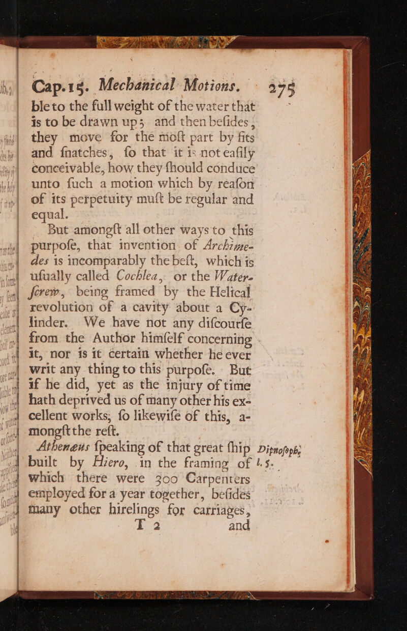 CTRS Sako Bs pee tn 3 * ve é) S a Cot || Cap.1g. Mechanical Motions. 398 - bleto the full weight of the water that | isto be drawn up; and then befides , ji they move for the moft part by fits | and fnatches, fo that it is not eafily ug) conceivable, how they fhould conduce hi] unto fuch a motion which by. reafon of its perpetuity mutt be regular and | equal. But amongft all other ways to this purpofe, that invention of Archzme- des is incomparably the beft, which is ufually called Cochlea, or the Water. ferew, being framed “by the Helical revolution of a cavity about a Cy- linder. We have not any difcourfe from the Author him(elf concerning it, nor is it certain whether he ever writ any thing to this purpofe. | But if he did, yet as the injury of time hath deprived us of many other his ex- cellent works; fo likewilé of this, a- mongft the reft. Athenaeus {peaking of that great Chip Dipnofeps; built by Hero, in the framing pr hs. 3 which there were 300 Carpenters employed fora year together, befideés many other hirelings for carriages, 2 and cath ne: aaneha =&gt; = == == ~ = &gt; &gt; —= a &gt; = . = : 5 &gt; : — 2 = = E = = = =S. =) = = &gt; a