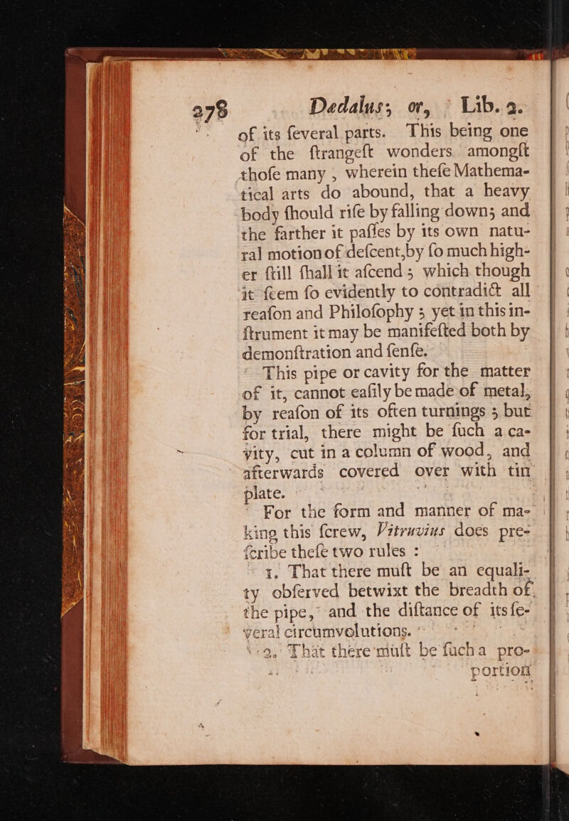 Dedalus, or, © Lib. 2. of its feveral parts. This being one of the ftrangeft wonders amongft thofe many , wherein thefe Mathema- tical arts do abound, that a heavy body fhould rife by falling down; and the farther it pafles by its own natu- ral motionof defcent,by fo much high- er ftill fhall it afcend; which though it {cem fo evidently to contradic all reafon and Philofophy 3 yet in this in- ftrument it may be manifefted both by demonftration and fenfe. i This pipe or cavity for the matter of it, cannot eafily be made of metal, by reafon of its often turnings 5 but for trial, there might be fuch a ca- yity, cut ina column of wood, and afterwards covered over with tin plate. Bes For the form and manner of ma- king this fcrew, Vitrnvius does pre- feribe thefe two rules : | ~ a, That there muft be an equali- ty obferved betwixt the breadth of, the pipe,’ and the diftance of its fe- yeral circumvolutions. 9 °° ‘9, That there ‘mult be fucha pro- ea es | portion