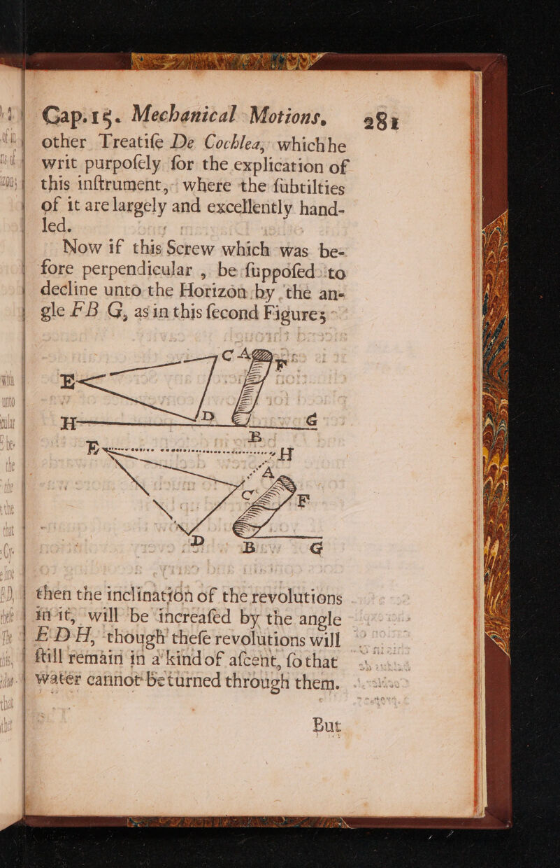 other Treatife De Cochlez; whichhe | writ purpofely for the explication of i} this inftrument,- where the fubtilties | of it are largely and excellently hand- led. ‘ee. Now if this Screw which was be- | fore perpendicular , be fuppofed&gt;'to | decline unto the Horizon by .'thée an- | gle 2B G, asin this fecond Figures ~ | then the inclination of the revolutions if | dit) Will be increafed by the angle | EDA, though’ thefe revolutions will | fill remain in a’ kind of afcent, {o that | Water cannot beturned through them. | | But