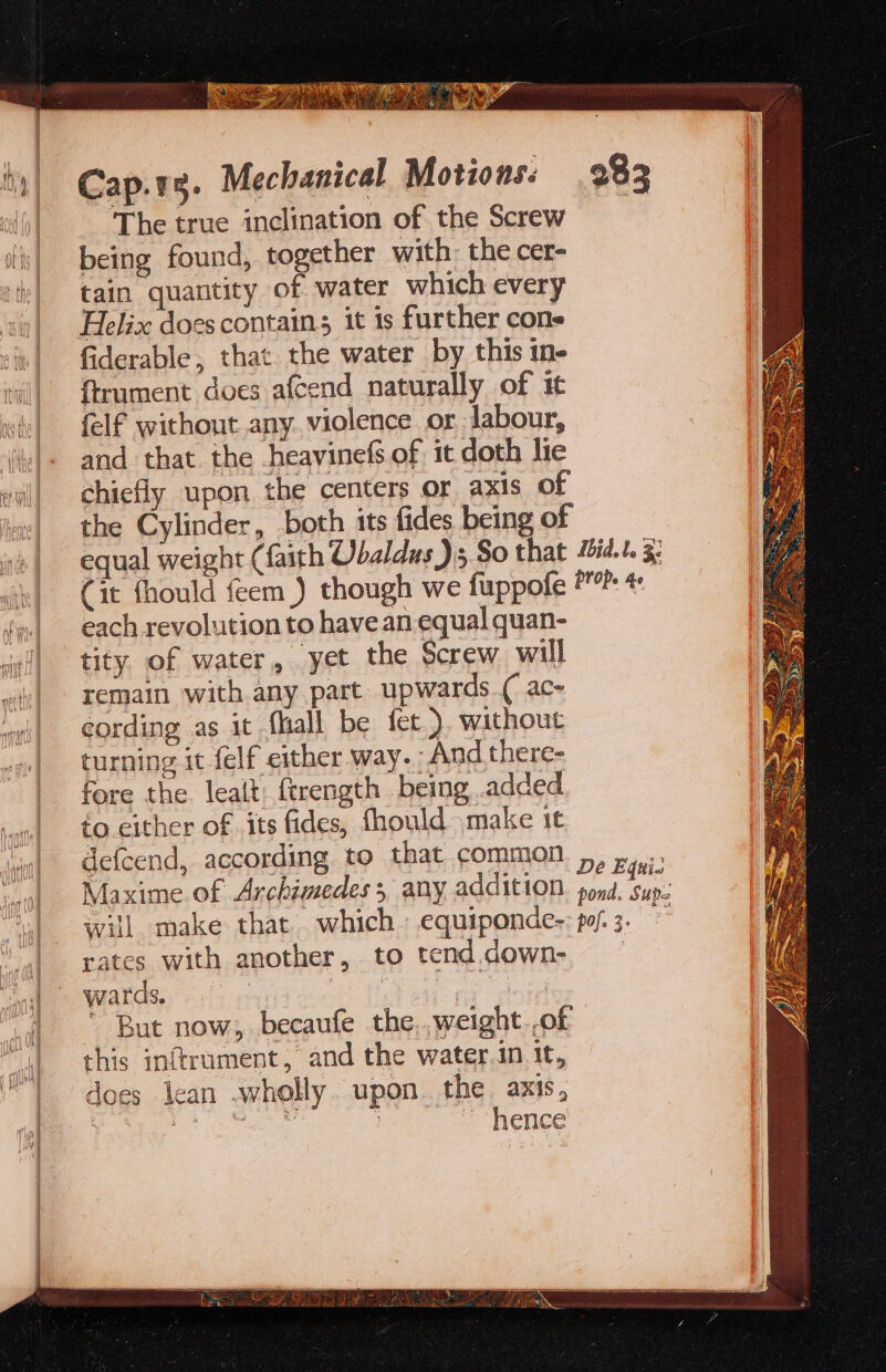 The true inclination of the Screw being found, together with: the cer- tain quantity of water which every Helix docscontains it 1s further cone fiderable, that the water by this in {trument does afcend naturally of it felf without any violence or Jabour, and that the heavinefs of it doth lie chiefly upon the centers or axis of the Cylinder, both its fides being of each revolution to have an equal quan- tity. of water, yet the Screw will remain with any part upwards (ac~ cording as it fall be fet.) without turning it felf either way. And there- fore the leait: ftrength being added fo either of its fides, fhould make it defcend, according to that common Maxime of Archimedes 3, any addition will. make that which equiponde- rates with another, to tend.down- wards. be At * But now, becaufe the,.weight ,of this inftrument, and the water.in it, does lean .wholly. upon. the axis, 3 ea hence De Equi pond. Supe pofe 3+