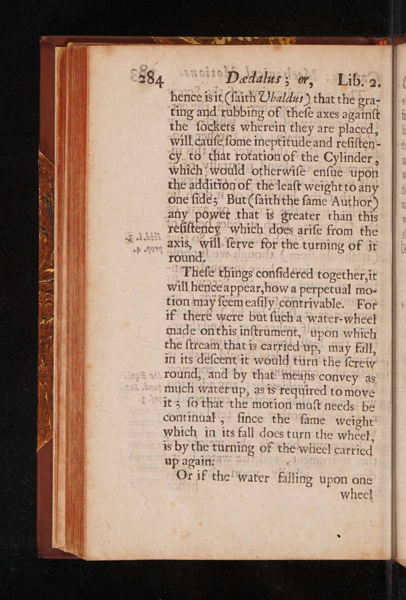 oe etre Be i :  Dedalus 3 or, Libe 9: hence 1sit (faith Obaldus) that the ora- ting and rubbing of thefé axes againtt the fockets wherein they are placed; will caufe fome ineptitude and refiften- cy. to’ that rotation of the Cylinder, which ‘would otherwife’ enfté upon the addition of the leaft weight to any one fides ' But (faiththe fame Author) any power that is greater than this refittency “which does arife from the _ Thefe’ things confidéred together, it will henceappear,how a perpetual mo- tron may feem eafily’contrivable. For if there were but fuch a water: wheel made onthis inftrument, upon which the {tream that is carried‘up, may fall, in its defcent 1¢ would ttirn the ret round, and by that’ meas convey 4s much waterup, as is required to move its fo that “the motion muft needs be continual 5- fince the’ fame weight which in its fall does turn the whcef, is by the turning of the wheel carried up again: * Or if theWater falling upon one wheel