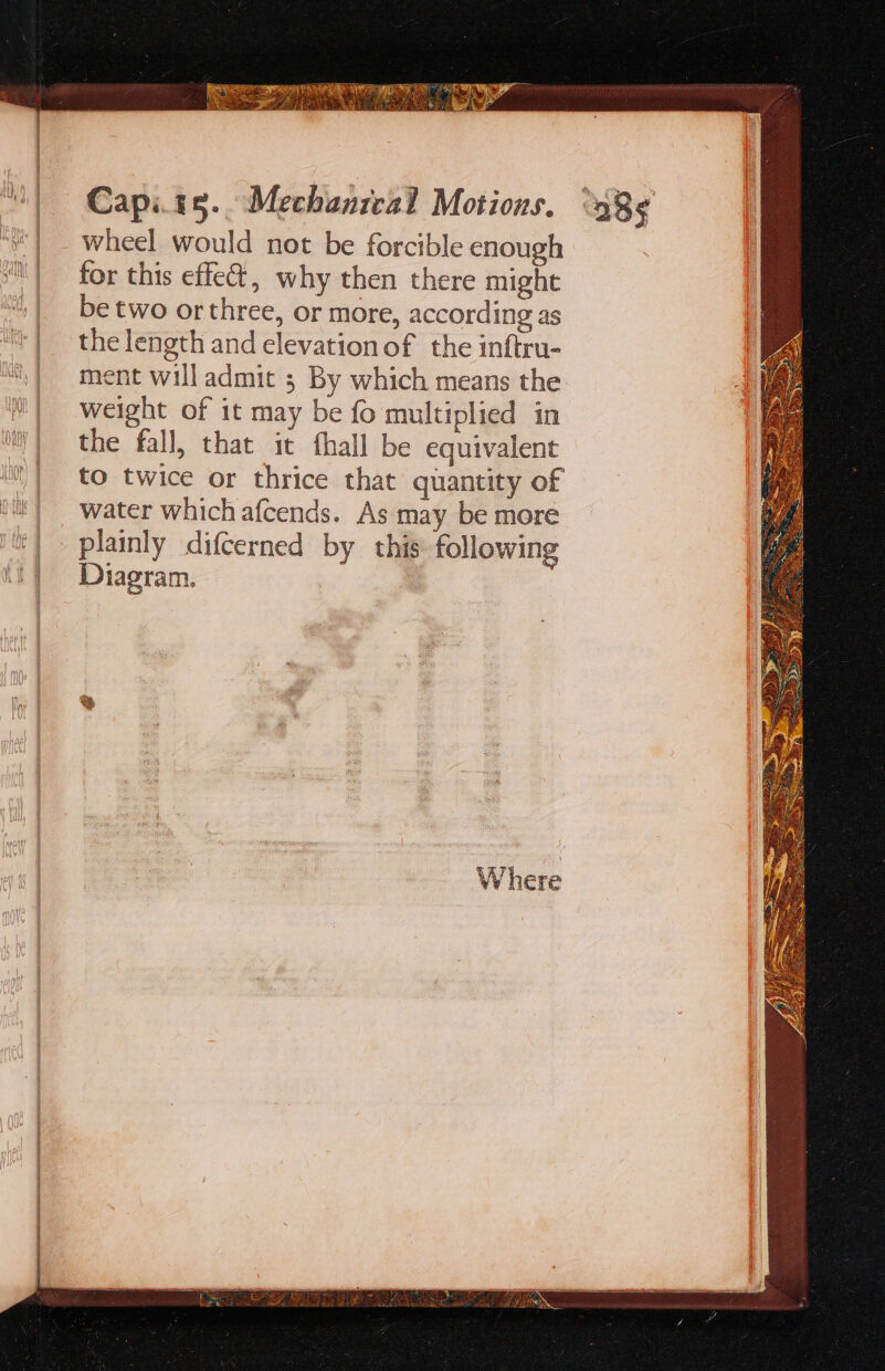 wheel would not be forcible enough for this effe@, why then there might be two or three, or more, according as the length and elevationof the inftru- ment will admit ; By which means the weight of it may be fo multiplied in the fall, that it fhall be equivalent to twice or thrice that quantity of water which afcends. As may be more plainly difcerned by. this following Diagram.