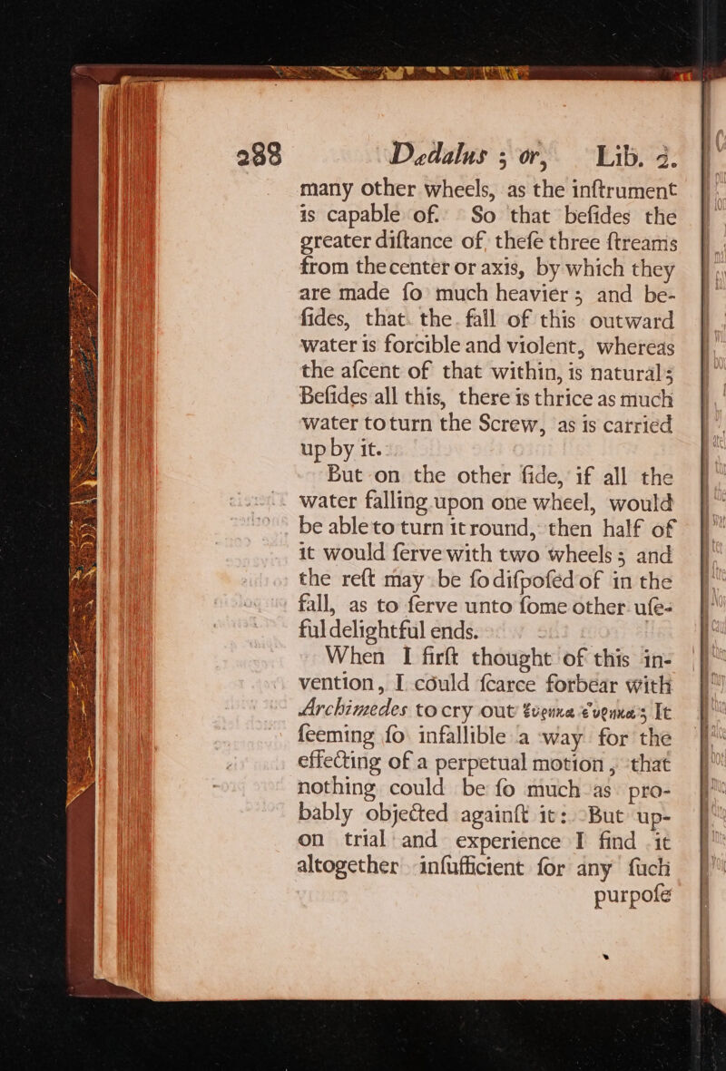 is capable of: So that befides the greater diftance of thefe three ftreams from thecenter or axis, by which they are made fo much heavier; and be- fides, that. the. fall of this outward water Is forcible and violent, whereas the afcent of that within, is natural; Befides all this, there is thrice as much water toturn the Screw, as is carried up by it. But on the other fide, if all the be ableto turn itround, then half of it would ferve with two wheels; and the re({t may be fodifpofed of in the fall, as to ferve unto fome other ufe- ful delightful ends. | When I firft thought of this in- vention, I cdéuld fcarce forbear with Archimedes tocry out EveuKE € ulnKe s It feeming fo. infallible a way for the effeCting of a perpetual motion , ‘that nothing could be fo much as. pro- bably objected againft it: -But up- on trial: and experience I find .it altogether infufficient for any {uch purpofe