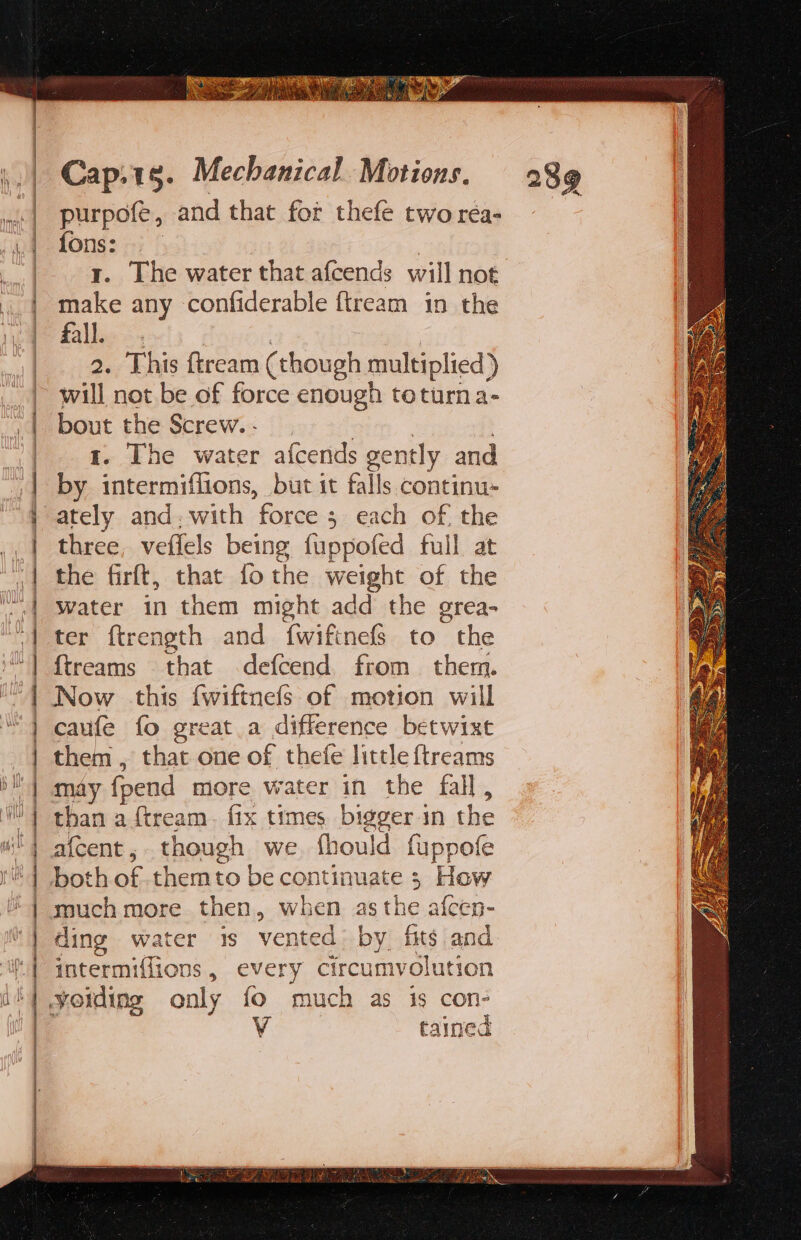 purpofe, and that fot thefé two réa- fons: y. The water that afcends will not. make any confiderable fiream in the fall. 2. This ftream (though multiplied) will not. be of force enough toturna- ‘ap the Screw... The water afcends gently and by fa aciiods, but it falls continu- three, veflels being fuppofed full at the firft, that fothe weight of the Water in them might add the grea- ter ftrength and {wiftnefs to the {treams that defcend from them. Now this fwiftnefs of motion will caufe fo great a difference betwixt them , that one of thefe little {treams may fpend more water in the fall, than a ftream. fix times bigger in we a{cent , though we. fhould fuppofe both of. themto be continuate ; How much more then, when asthe afcen- ding water 1s vented by fits and intermiffions, every circumvolution tained