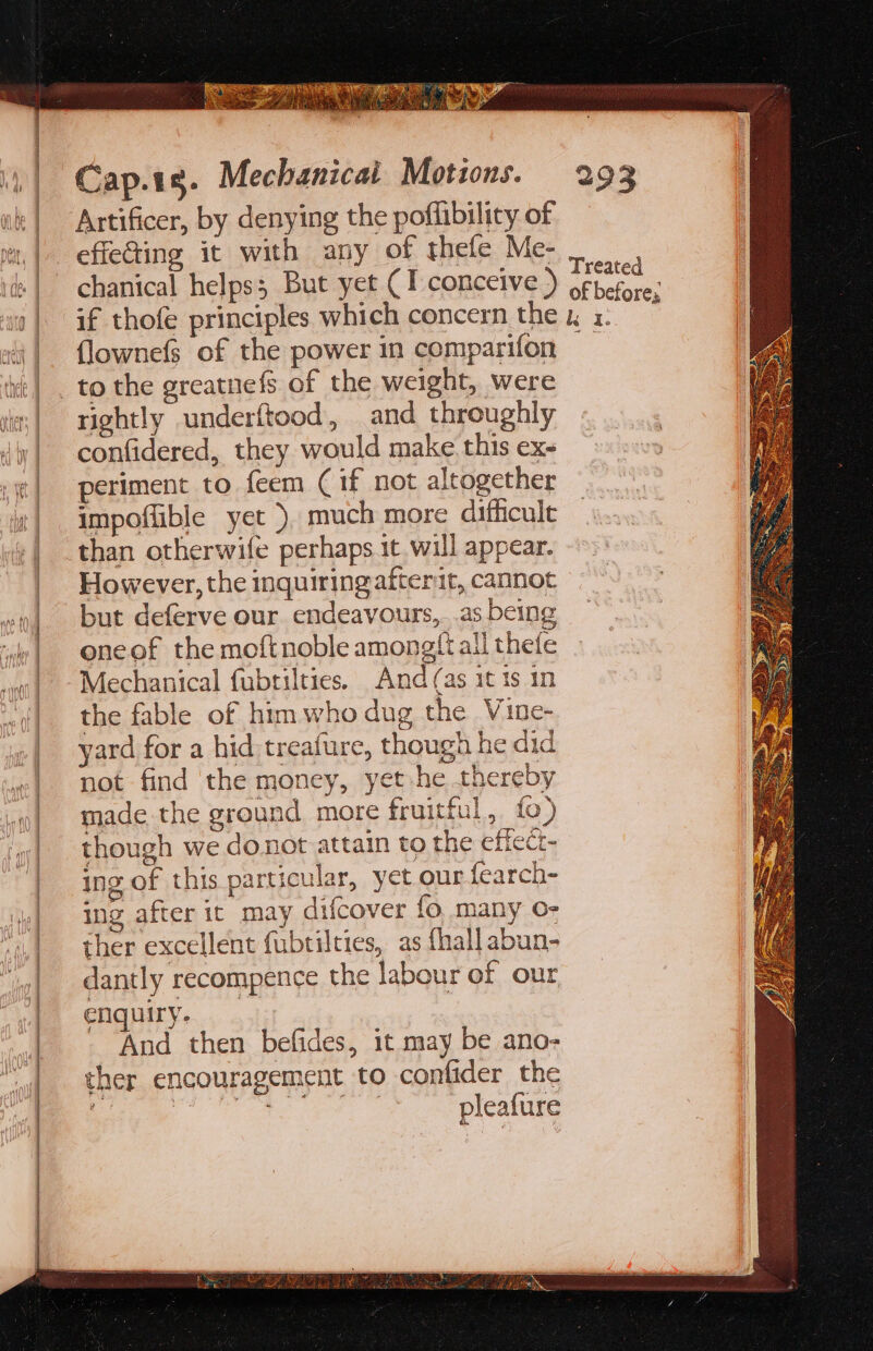 Artificer, by denying the poffibility of effecting it with any of thefe Me- chanical helps; But yet (TI conceive ) flownefs of the power in comparifon rightly underftood, and throughly confidered, they would make this ex- periment to feem (if not altogether impoffible yet ). much more difficule than otherwife perhaps it will appear. However, the inquiring afterit, cannot but deferve our endeavours, .as being one of the moftnoble amongti ali thefe Mechanical fubrilties. And (as it ts in the fable of him who dug the Vine- yard for a hid treafure, though he did not find the money, yet he thereby made the ground more fruitful, fo) though we donot attain to the effect- ing of this particular, yet our fearch- ing after it may difcover fo many O- ther excellent fubtilties, as {hall abun- dantly recompence the labour of our enquiry. And then befides, it may be ano- ther encouragement to confider the 4 oe Sa pleafure