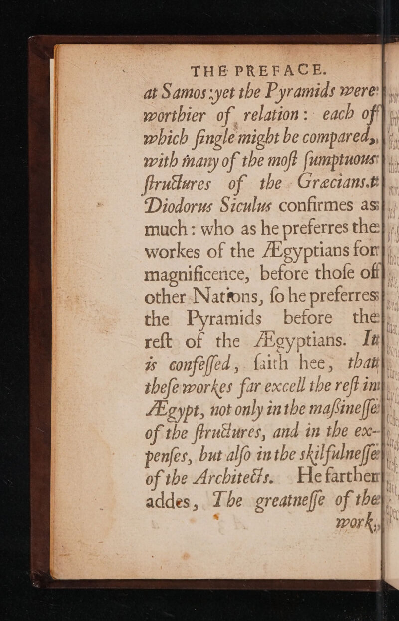 Diodorus Siculus confirmes asi}, much : who as he preferres the}; workes of the A’gyptians for}, magnificence, before thofe off other Nations, fo he preferresi} the Pyramids before the}; ret of the A%gyptians. Ia}, is confeffed, faith hee, that} tbefeworkes far excell the reft im, FEgypt, not only inthe mafsineffe},, of the flrutlures, and in the ex-}y penfes, but alfo inthe skilfulneffer, ; of the Arcbiteéts. He farthen}, addes, The greatneffe of the}, work,p