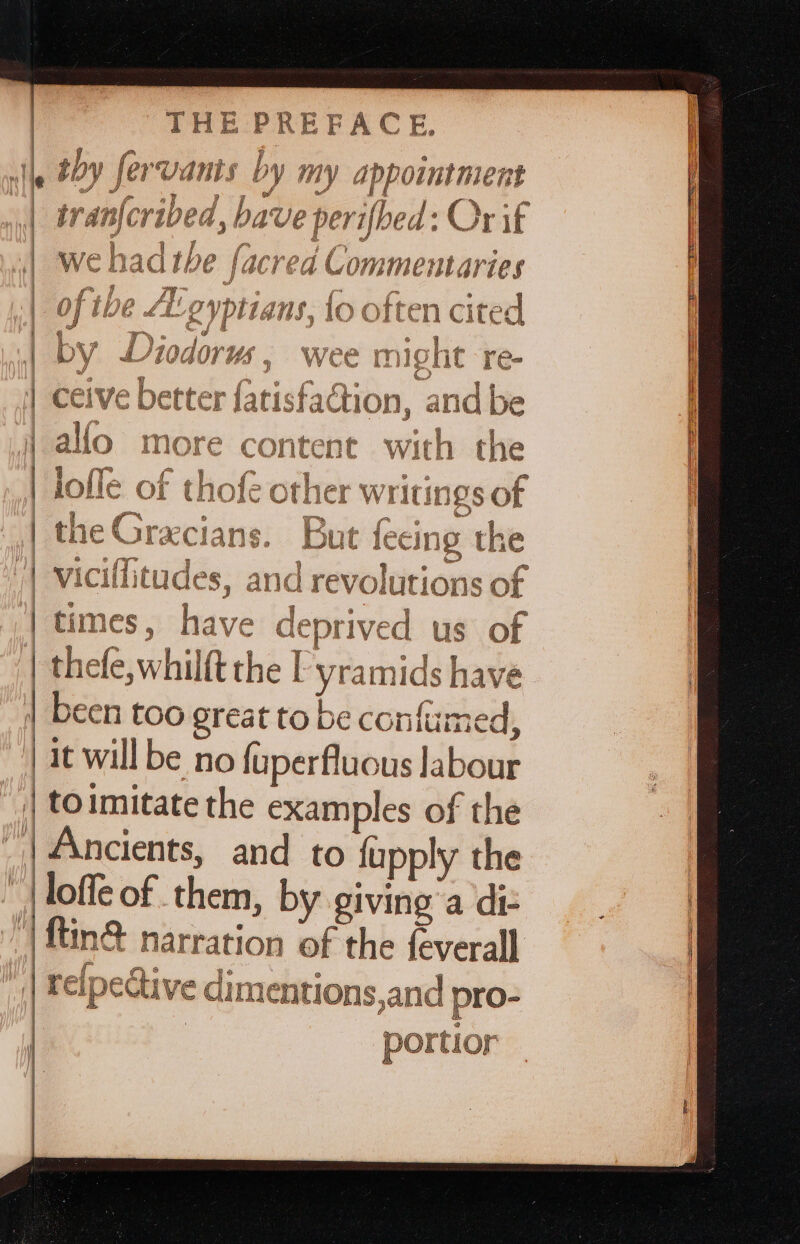 goth Gh (ay kioy Pj R Cor A ai Er ik by fer vans by my app ointment | Vv Aan afer 4p ed hat ve perifoe &gt;of : Or if | wehadthe facrea Commentaries | of the Ai gyptia ns, Lo often cited 0 INIGTIC Pree | C Viciffitudes, anc drévol utio ons of | times, baie 7e deprived us of | thefe,whilft the I | yramids have been too oreat to be confumed, it will be no {uperfluous labour to imitate the examples of the | Ancients, and to {upply the loffe of them, by giving’a diz ‘| ftin® narration of the feverall : re{pective dimentions, and pro- Or ortior Sew” off r a a