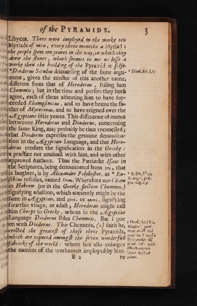 “\itLibyeus, There were imployed in the worke ten iMyriads of mex, every three moneths a Myriad § ho iphe people {pent rex yeares in ihe way, in which they “drew the frones , which feemes to me no leffe a “i gvorke then the building of the Pyramid it felfe. i oe gives the eregtor of this another name, ‘wilt different from that of Herodotus , {tiling him i) Chemmis ; but inthe time and perfon they both ‘iifagree, each of them afiirming him to have fuc- sis|ther of Adycerinus, and to have reigned over the (ll eE gyptians ittie yeares. This difference ot names iui betweene Herodorus and Diodorus, concerning wi§the fame King, may probably be thus reconciled ; Wiiiithat Déodorws exprefies the genuine denomiina- jontition in the e4igyptian Language, and that Hero- ‘iiiidorws renders the fignification in the Greeke - jeutija practice not unufuall with him, and with other oittapproved Authors. Thus the Patriarke //aac in the Scriptures, being denominated from pn, that jefflis laughter, is. by dlexander Polyhiftor, as * En- wnt/ebws teltities, named Taos. Wherefore con Cham hin Hebrew (or in the Greeke flection Chemmu ) wMfignitying adattion, which anciently might be the (y@fame in egyptian, and x4, or wie}, fignifying jgitwarthie vitage, or adult , Herodotus might call fi Slhim Cheops in Grecke ; whom in the -£.gyptian aiiLanguage Diodorus {tiles Chemmis. Bur 1 goe jwihon with Diodorus. Tha Chemmis, (+) faith he, ‘quderetted the greatef of thefe three Pyramids, which are reputed among ft rhe [even wonderfull r bil fabricks of the world: where hee alfo enlarges vwithe number of the \vorkemen imployedby him, i B 2 « B, feb likes, Evangel, prae par. cap,fg. ¢ Diod, Sic. LB. Xépere) xesd- On GU OF J alu unihe F re 9 Thep2 pester afd ew rot’ Eos any bt aduicd: cote £07925 oe Se