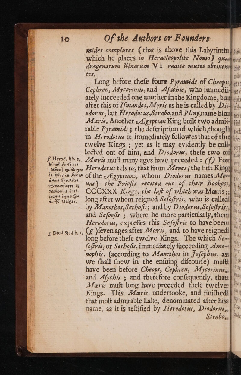 mides complures (that is avove this Labyrinthn} 4) which he places « Heracleopolite Nomo) quea noni dragenarum Ulnarum Ni radice muros obtineram yy tes Long before thefe foure Pyramids of Cheops:) wi) Cephren, Mycerinus, and Afachis, who immedii4 jj ately fucceeded one another in the Kingdome, buath py after this of J/mandes, Myris as he is cailed by Dist yy, odor 4s; but Heredot us,Strabo,and Pliny, name hinmh jy Maris, Another egyptian King built two admi-} jj) rable Pyramids ; the defcription of which,thougthy ,,,. in Herodotus it immediately followes that of thee} 4, twelve Kings ; yet as it may evidently be coli}... lected out of him, and Dsodorus, thefe two obff,, f Herod. h.2.. Afar mult many ageshave preceded: (f) Foor}. ete de Tero ; ° [Mira] xaiidenor Plerodorus tels us, that from AZenes (the firlt Kingg} ot inise ew BiéAS Of the cEgyptians, whom Déodorus names Aen}. eduy Baoirtor ’ Ne, cemuciare 4 45) the Priefts recited out of their Bookess,} » ;' mexinavla ouyi- CCCXXX Kings, the laft of which was Maris ;; Ink ee wie. long after whom reigned Se/o/Pris, who is calledip by AfLanethos,Sethofiss; and by Diodorus,Sefoftris;,}) and Sefoofis ; where he more particularly, them} , Herodotus, exprefles this Sefoftris to have been; g Diod.Sicdlib. x, (g )feven ages after AZeris, and to have reignedi long before thefe twelve Kings. The which Se~} foftrss, or Sethofis, immediately fucceeding Ame—} *:' sophis, (according to Mfanethos in Jofephus, ass}, we fhall fhew in the enfuing difcourfe) muftt} ,' have been before Cheops, Cephren, Mdycerinus,,) and Afychis ; and therefore confequently, thatt}, Meris mult long have preceded thefe twelve: }/” Kings. This J4erz undertooke, and finifhed!}™! that moft admirable Lake, denominated after hiss} ,”' name, as itis teltified by Herodotus, Diodorus,,) ; Strabo, \