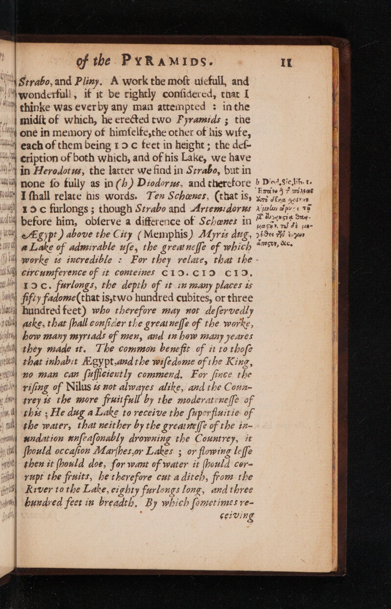 } Oy Willi NW} | 4 de ny ly Ney yO due} isl] J 4 Vi i | { ne J} } \ ! ai f i) \ ry } ihe me aa {lid (aug \ i pal) UL | ve | mpset ih) j i. ynit Tiga nit \ of the PYRAMIDS. Exelve 4 * moreas 19 c furlongs ; though Strabo and Artemidorws riurlu dpv-s 08 [B Ooxencie Seta - uasin rd di us egypt) above the City (Memphis) AdLyris dug, 725% ua worke ws incredible : For they relate, that the - circumference of tt conteimes C19.CID C19. aske, that {hall conficer the great neffe of the worke, how many myrtads of men, and in how many yeares | they made tt. The common benefit of it to thofe that inhabit Kgypt,and the wifedome of the King, no man can {ufficiently commend. For fince the rifing of Nilus t zor alwayes alike, and the Coun- trey 1s the more fruitfull by the moderatcneffe of thes ; He dug a Lake to receive the fuperfinitie of | undation unfeafonably drowning the Countrey, it | foould occafion Marjhes,or Lakes ; or flowing leffe 1 then it fhould doe, for want of water it (bould cer- | vupt the fruits, he therefore cut a ditch, from the River tothe Lake, eighty furlongs long, and three huwdred feet iu breadth, By which [ometimes re- GE VINg