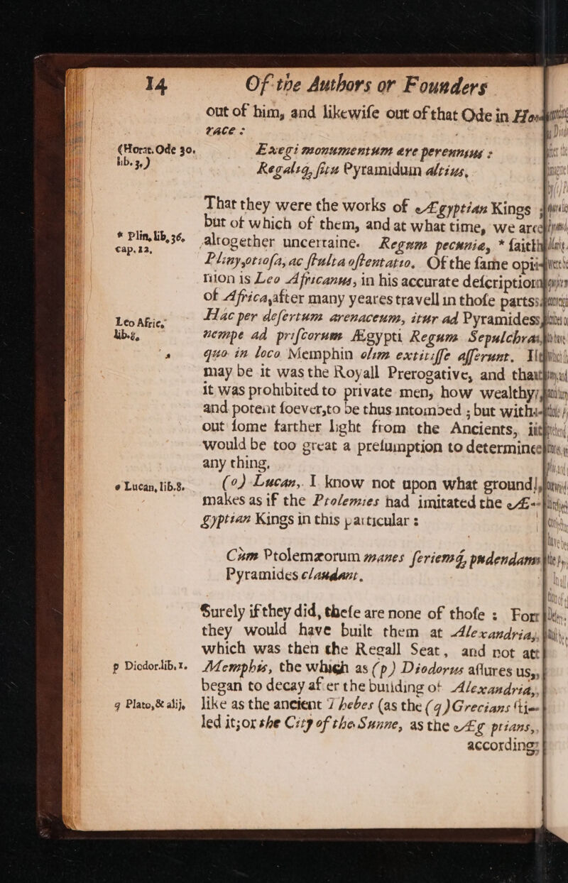 (Hort. Ode 30, bib. 3) * Plin, lib, 36, Cap. 12, ¢ Lucan, lib.8. p Diodor.lib, z. gq Plato,&amp; alij, That they were the works of egyptian Kings Wiis but ot which of them, and at what time, we arcehipti Pliny,otzofa, ac frultaoftentati. Of the fame Opis tion is Leo Afrscanna, in his accurate defcriptiom ot Africa,after many yeares travell in thofe partss puis fac per defertum arenaceum, itur ad Pyramidess pits) wempe ad prifcorum Meypti Regum Sepulchras| guo in loco Memphin o/zm extitiffe afferunr. Tidy) may be it wasthe Royall Prerogative, and thasthina it was prohibited to private men, how wealthyy,itiin and poteiit foever,to be thus.intomded ; but withs-p out fome farther light from the Ancients, iit} would be too great a pretumption to determineepitis; any thing, fi, (0) Lucan, 1. know not upon what ground], makes as if the Prolemies had imitated the e4--|) Sypttan Kings in this particular : Cam Ptolemzorum manes feriemg, prdendans\h|y Pyramides ¢landant. | Surely ifthey did, thefe are none of thofe : Forr}lks. they would have built them at lexandriag, bhi, which was then the Regall Seat, and not att Memphys, the whigh as (p) Diodorus aflures us,,| began to decay afer the butiding of Alexandriay, like as the aneient 7 hebes (as the (4 )Grecians ‘tine led itor she City of the Sunne, asthe c# ¢ ptians, according: