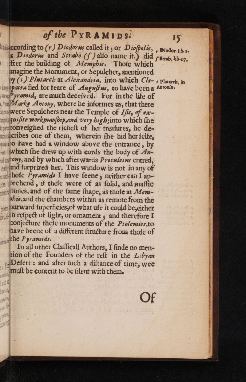 ‘uluccording to (r,) Diodorus called it ; or Diofpolis, f ifter the building of AZemphis. Thole whic mmagine the Monument, or Sepulcher, mentioned wag? yranced, aremuch deceived. For inthe life of , i Zarke Antony, where he informes us, that there iityiwere Sepulchers near the Temple of Z/s, of ex- singe ste workman{hipand very high;into which fhe beibebicighed the richelt of her treafures, he de- «nisferibes one of them, wherein fhe hid her felfe, dg Dave had a window above the entrance, by wi, Wich fhe drew up with cords the body of .dz- aitomy, and by which afterwards Preculezss entred, ytj@nd furprized her. This window is not in any of vythole Pyramids I have feene ; neither can I ap- »« (ptehend , it thefe were of as folid, and maflie tories, and of the fame ihape, as thofe at ALem- phes,aud the chambers within as remote from the nputward iuperficies,of what ufe it could be;either fab refpect of light, or ornament ; and therefore I Konjecture thele monuments of the Prolemies,to have beene of a different ftructure from thofe of iugthe Pyramids. | In all other Claificall Authors, I finde no men- tion of the Founders of the reft in the Libyan ;Defert’s and after fuch a diftance of time, wee “imuft be content to be filent with them. Ni Of