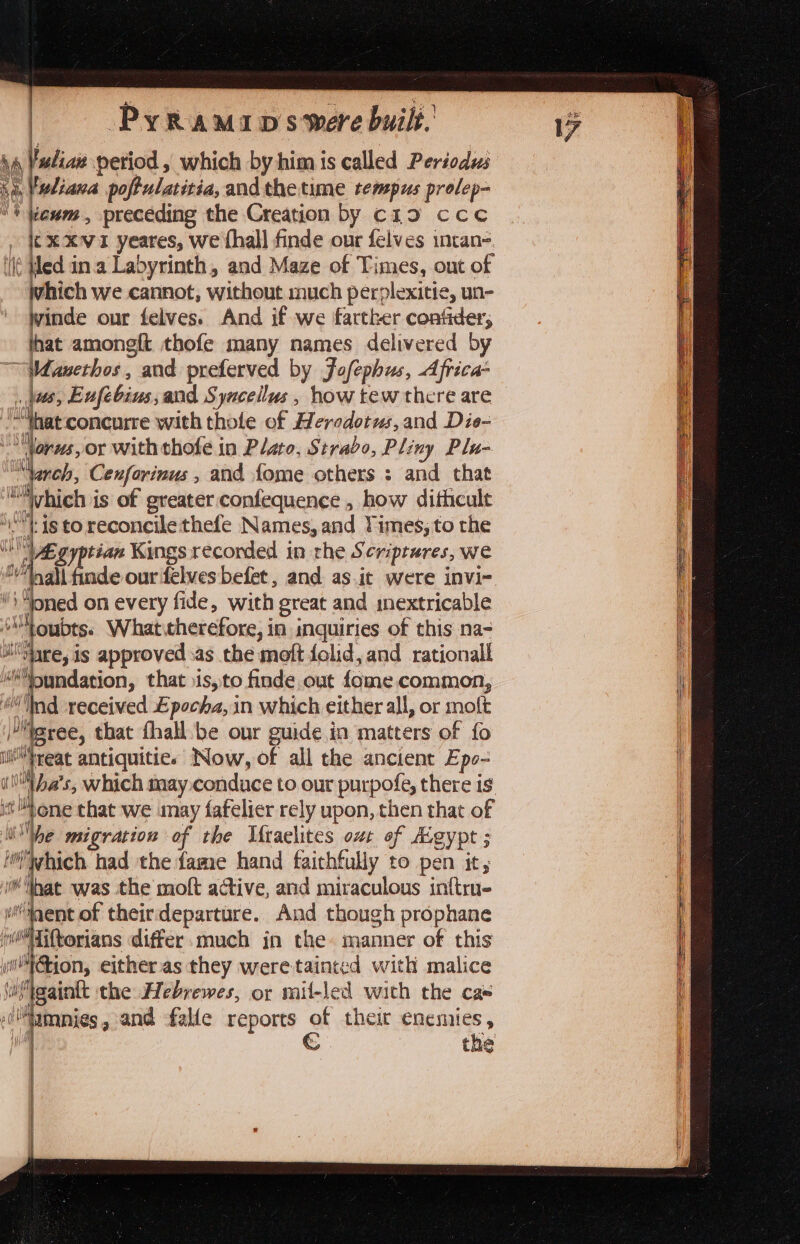 : Pyraminpswere built. a | labia petiod, which by him is called Periodus ‘a Vwliava poftulatiria, and thetume tempus prolep- '\ eum, preceding the Creation by c19 ccc ¢X xvi yeares, we fhall finde our felves intan-. it Wed in.a Labyrinth, and Maze of Times, out of which we cannot, without much perplexitie, un- inde our felves. And if we farther confder, hat amongft thofe many names delivered by Wanethos, and preferved by Jofephus, Africa 068 Enfebius, and Syacellus, how tew there are “hat concurre with thole of Herodotus, and Die- “Norws, or with thofe in Plato, Strabo, Pliny Plu- “herc Cenfarinus ; and fome others : and that Mvhich is of greater confequence , how dithcult be is to reconcile thefe Names, and Times, to the “Egyptian Kings recorded in rhe Scriptures, we \“oned on every fide, with great and mextricable “Youbts. What therefore, in inquiries of this na- i ohare, is approved sas the moft folid, and rationall doled vent that sis, to finde out fome common, Ind received Epocha, in which either all, or molt teree, that fhall be our guide in matters of fo i fee antiquitie. Now, of all the ancient Epo- iON als s; which may conduce to our purpofe, there is st one that we may fafelier rely upon, then that of pe migration of the Mraelites out of Aig egypt 5 which had the fame hand faithfully to pen it, libat was the moft ative, and miraculous inftru- ment of theirdeparture. And though prophane Sok differ.much in the» manner of this wilt tion, either.as they were tainted with malice iMeaink the Hebrewes, or mit-led with the cas 0'lamnies, and fale reports of theit enemies, 1 € the SS Se eS SSS —— ee pe er eee SSS