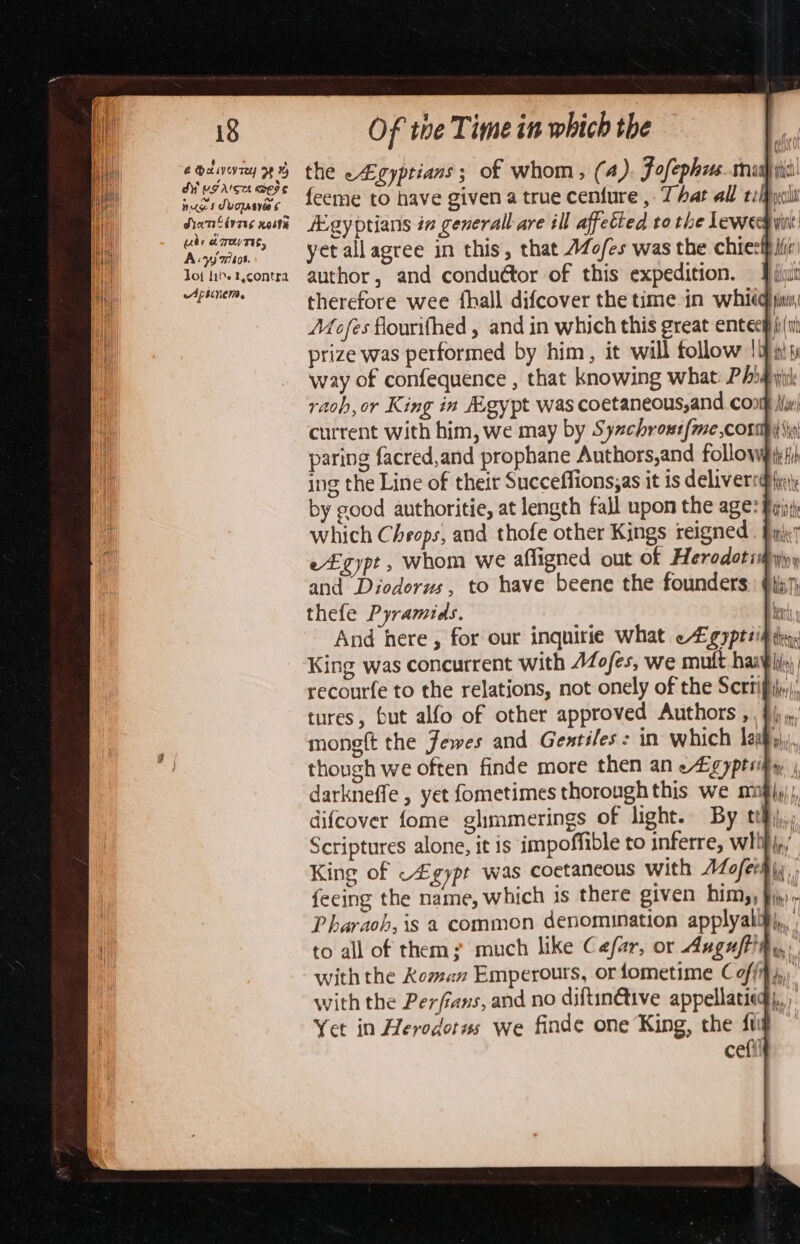 na Aa i. Of the Time in which the i ainsi the e#gyprians; of whom, (4) Fofephzrs..cmraah wich wwisdvounes feemMe to have given a true centure , That all tify NS Nagandlp Agyprians in generall are ill affetted to the ewe wine Anim yetallagree in this, that 4Zofes was the chiesi iii et sours author, and conduétor of this expedition. Pil cigars therefore wee {hall difcover the time in whiigya, Méofes flourifhed , and in which this great entec bia prize was performed by him, it will follow 1 OM ant Re way of confequence , that knowing what: Pig yi rach, or King in Agypt was coetaneous,and con isn) current with him, we may by Sychrout{me corp ip) paring facred,and prophane Authors,and follow¥}) ing the Line of their Succeflions;as it is delivers {ya by good authoritie, at length fall upon the age? fii which Cheops, and thofe other Kings reigned . Fini e£gypt , whom we afligned out of Herodotiipyiny and Diodorus, to have beene the founders: @j7) thefe Pyramids. bats And here , for our inquirie what eFgyptzih thy: King was concurrent with AZofes, we mutt haa¥ li); recourfe to the relations, not onely of the Scrrifj,), tures, but alfo of other approved Authors ,, §{j ,/ mongft the Jewes and Gentiles: in which laa). though we often finde more then an eLgyptrify, darkneffe , yet fometimes thorough this we mngji); difcover fome glimmerings of light. By teh, Scriptures alone, it is impoffible to inferre, whih{,/ King of ~£gypt was coctancous with Aofersi, feeing the name, which is there given him,, fj, Pharaoh, is a common denomination applyalify,, to all of them; much like Cefar, or Auguft'hy with the Roman Emperours, orfometime Coffif,,.