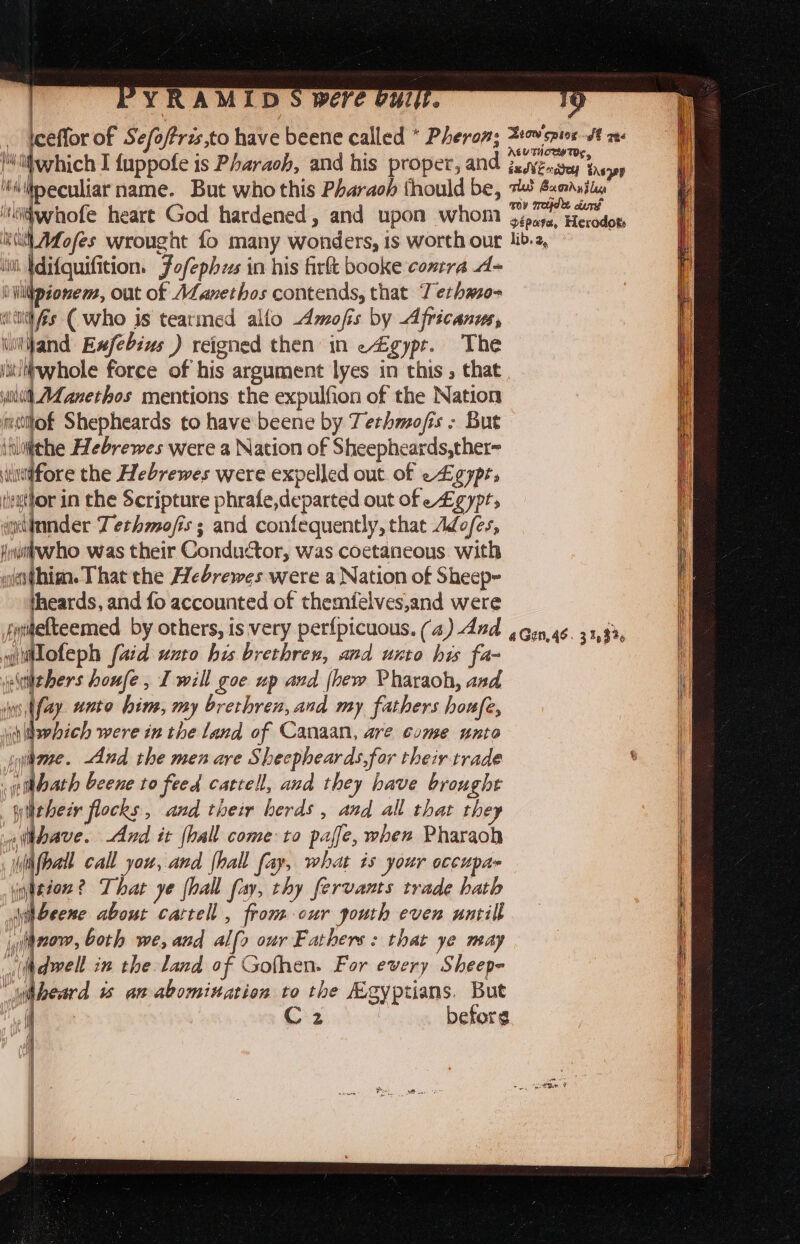 ceffor of Sefoftrzs,to have beene called * Pheron; yi fa ft ms Ni fevtich I fuppofe is Pharaoh, and his proper, and jesvenasey tasops ‘iipeculiar name. But who this Pharach thould be, 74} Bumdstln ‘isidwhofe heart God hardened, and upon whom Cn Hoon ea wrought fo many wonders, is worth our lib.2, ‘ih Idi{quifition. Jofephzs in his firft booke contra d- iWidpionem, out of ALanethos contends, that Tethme- wines (who is teatmed allo Amofis by Africanus, \tijand Exfebius ) reigned then in e4gypt. The iit/itwhole force of his argument lyes in this , that iit AZ anerhos mentions the expulfion of the Nation mllof Shepheards to have beene by Tetrhmofis - But inluithe Hebrewes were a Nation of Sheepheards,ther~ i wtfore the Hebrewes were expelled out of egypt; ee in the Scripture phrafe,departed out of e£gypts ginnder Tethmofis; and confequently, that Adofes, Hwuihvrho was their Conductor, was coetaneous with westhim. That the Hebrewes were a Nation of Sheep~ theards, and fo accounted of themfelves,and were jyitefteemed by others, is very perfpicuous. (4) And 4 gun, 46. 31,33, r uiioteph (aid unto his brethren, and unto his fa- | | iiehers houfe, I will goe up and (hew Pharaoh, and i ws hfay. unto hin, my brethren, and my fathers houfe, if Lo hich were in the land of Canaan, are come unto | iene. And the men are Sheepheards,for their trade s | | it bath beene to feed cattell, and they have brought wither flocks, and their herds , and all that they : witbave. And it (hall come:to paffe, when Pharaoh i Wifpall call you, and hall fay, what is your occupa» teeon? That ye {hall fay, thy fervants trade hath jh Beene about cattell , from cur gouth even untill — yihnow, both we, and alfo our Fathers: that ye may : “dwell in the land of Gofhen. For every Sheep= _Waneard 1% anabomitation to the Agyptians. But | i C2 : befors ; i | | l L ] | : : M | | 1] | | | | i