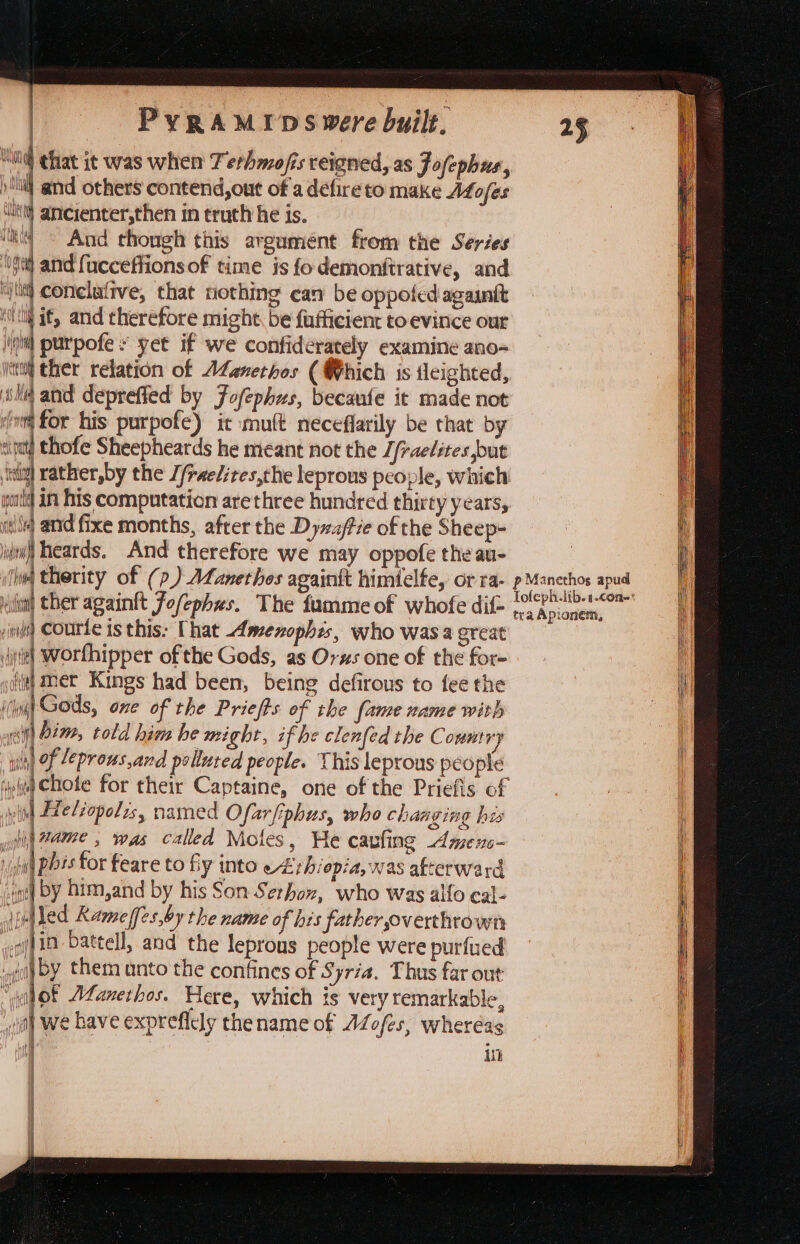 “il that it was when Terhmofis reigned, as Jofephus., )'Ni and others contend, out of a defire to make Afofes itt} ancienter,then in truth he is. | And though this argument from the Series gt and fucceffionsof time is fodemonfirative, and ‘jt conclafive, that nothing can be oppofedagauft ‘itl if, and therefore might. be fufficient to evince our jit purpofe ¥ yet if we confidérately examine ano- 1 ther relation of AZanethos ( Which is tleighted, ila and depreffed by Fofephus, becaufe it made not vm for his purpofe) it mult neceflarily be that by sipnt thofe Sheepheards he meant not the / fraelites put ‘sig rather,by the J/raelires,the leprous people, which world in his computation are three hundred thirty years, ile and fixe months, after the Dyzuffie of the Sheep- jdt heards. And therefore we may oppofe the au- lw§ therity of (p) ALanethes againit himielfe, orra- pM anethos apud itil ther againtt Fofephes. The fumme of whofe dif- pune yeresina , nfs) Courte is this: That Amenophis, who was a great : jie) Worthipper ofthe Gods, as Orxs one of the for- | igi mer Kings had been, being defirous to fee the i iii) Gods, one of the Priefts of the fame name with : sift bim, told him he might, if he clenfed the C ountyy wilh) of 2eprous,and pellured people. This leprous people ‘iy Chote for their Captaine, one of the Priefis of tid Fleliopolis, named Ofarfiphus, who changing his yi #ame , was called Moles, He carling Amens- ih pis for feare to fy into ci thiopia, was afterward ios| by him,and by his Son Serhon, who was alfo cal- | ulled Ramef[es,by the name of his father overthrown i jin battell, and the leprons people were purfued i ' “oth by them unto the confines of Syria. Thus far out H ‘ ‘Hot Muanethos. Here, which is very remarkable, i it) we bave expreflely the name of AZofes, wheréas | Hl in