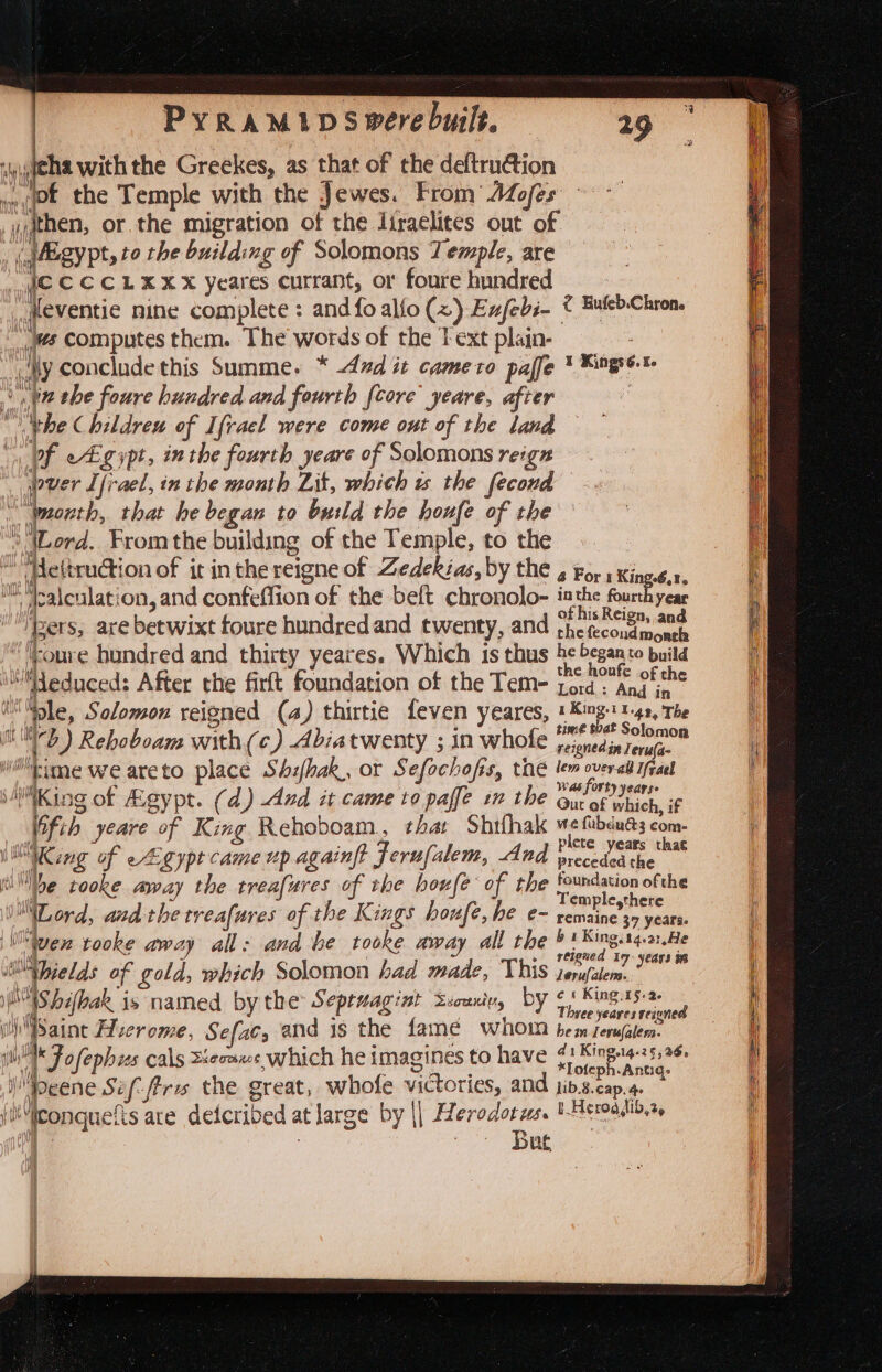 hy i (jBgypt, to the building of Solomons Temple, are Ic CCCLXXX yeares currant, or foure hundred fleventie nine complete : and fo alfo (x) Eufebi- tes computes them. The words of the T ext plain- ty conclude this Summe. * dud it cameto paffe “in the foure hundred and fourth {core yeare, after * bhe Childreu of Ifracl were come out of the land pf eEgypt, inthe fourth yeare of Solomons reigz uit &lt; Bufeb.Chton. I Kings 6. To month, that he began to build the houfe of the ° (Lord. From the building of the Temple, to the eltru@ion of it inthe reigne of Zedekéas, by the it tMesleslat on, and confeffion of the beft chronolo- ‘Bers, are betwixt foure hundredand twenty, and ¢ oure hundred and thirty yeares. Which is thus educed: After the firft foundation of the Tem- i ple, Solomon reigned (a) thirtie feven yeares, mb) Rehoboam with (c) Abiatwenty ; in whofe hime weareto place Shihak, or Sefochofis, thé | WNKio ig of Agypt. (d) And it came to paffe in the (fib yeare of King Rehoboam, that Shifhak King of egypt came up againft Ferufalem, And ibe tooke aay the treafures of the houfe of the Lord, and the trrea{ures of the Kings houfe, he e- ven tooke away all: and Le tooke away all the if “hields of g old, which Solomon had made, This ihe [Shifleak i I setae by the Septuagi nt Ssouniu, by iiSaine Huerome, Sefac, and is the famé whom i Fofephis cals Xecaxs which he imagines to have A peene Sef firis the great, whofe victories, and jtMiconquefts are detcribed at large e byl Herodotus. fe v7 ae 4a =, &lt; 4 For 1 King.6,2. a the fourth year 1s Reign, and the fecond Morel he began to build the houfe of the Lord : And in A von 3 i 1-49, The time that Solomon reigned in Jeru(a- lem over-all Ifgael Ww as forty years. Gut of which, if me fubéud3 com- plete years that preceded the foundation ofthe Templesthere remaine 37 years. 6 1 King. 14.a: He reigned 1 17: years in lerufatem. es King.15-2- Three yeares reiuned bem Lerufalem. 41 King.14-2§, 36. *Lofeph.Antg- lib.8.cap. 4. I, Bader jib, 2,