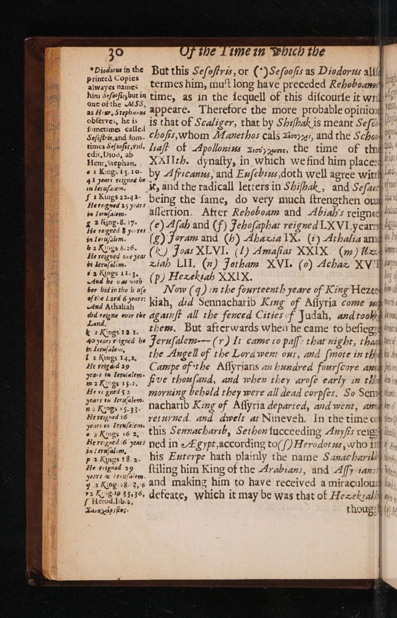 etidcigey inthe But this Se/offrz, or (*)Sefoofis as Diodorus ali(G ¥ Oo bY * hoe Piwayernames terines him, mut long have preceded Rehoboansih him deforfirsbutia time, as in the fequell of this difcourfe it wn pip ttt appeare. Therefore the more probable opiniong |”. Siig he ‘ is that of Scaliger, that by Shihakis meant Sefir§ ur SHeflanahdctont: chofis,;whom Aanethos cals Xicoy24s, and the Schaos times Sefoofis wid. Jyal? of Apollonius Sov, ,0n0, the time of tme™ edit,Diod, a : ; 4 b Henr,stephan, XAIIth. dynaflty, in which we find him places§ e 1 Kings 15.10. ry lebs O “ee te Litt, yaar veloned he by Africanus, and Enf 15,0 th well agree witth ” inleufzem. ,¥, aNd the radicall letters in Shihak_, and Sefcech'™ f 1 Sings2242- Deing the fame, do very much {trengthen om Re reigned 25 years ie Lerw{aiem: aflertion. Atrer Rehoboam and -Abiah’s reigned} £ amet a (e) A fah and (f) Fehofaphat reigned LXVI years inleujilem. (¢) foramand (h) AhazialX. (¢) Athaliaam h 2 Rings 8.26. (&amp;) Foas XLVI. (2) Amafias XX1IX (m) zs He vezgued oxe year #1 Berufalcm. ziab LIT. (7) fotham XVI. (0) Achaz XV! 63 Kings 11.3, i ; 7 i And me (Pp) Hezektah XXIX. ‘ 4 ber bidinthe b afe Now(q) inthe fourteenth yeare of King Hezech i eftive Loyd 6 years: ind Athaliah A y did reigne ever the againft all the fenced Cities f Judah, and took&amp;g ini; Siareoers 1, them. But afterwards when he came to befieg: ings'12.1. | 4oyears reigned he Ferufalem---(r) It came ro pall’ that night, thas in Levufalex, q 2 Kings 14,2, beast Hereigddag Campe of the Aflyrians av hundred fourfcore am Cetiiees as five thoufand, and whew they arofé early in th He ve red 52 morning behold they were all dead corpfes. So Serny thin: Sacniei ees. nacharib King of Aflyria departed, and went, ama iv Heregnedi6 ——-vetuvuca, and awelt at Nineveh. In the time cof ih! yearsan Lerufalem. S wRings 16'ap CHS Sennachartb, Sethon fucceeding Axy/is reig: w@ He reigned 6 years ned in eA gypt,according to((_) Herodotus, who iif t Ay, an lernfalim, p2Kines182. his Exterpe hath plainly the name Sazacharill years m lerufalem. Heed 5136 defeate, which it may be was that of Hezeksabli Ravazcip ses. thoug: 4 (a) }