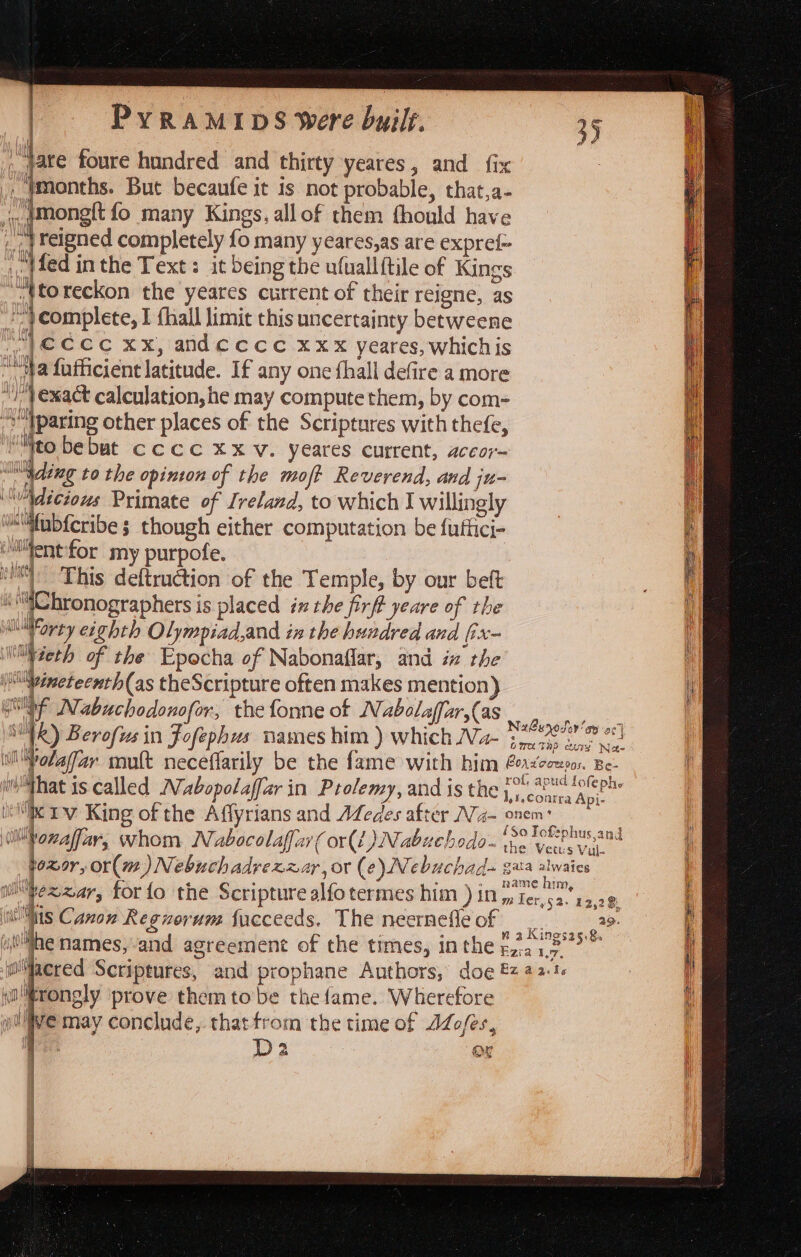 pate foure hundred and thirty yeares, and fix _, Imonths. But becaufe it is not probable, that,a- i, @mong{t fo many Kings, all of them fhould have | relgned completely fo many yeares,as are expre{- Med in the Text: it being the ufuallftile of Kings fF “Ntoreckon the yeares current of their reigne, as 7 ') complete, I fhall limit this uncertainty betweene : |} €CCc Xx, andeccc xxx yeares, whichis Ht ““'ya fafficient latitude. If any one {hall defire a more i ly { exact calculation, he may compute them, by com= i “&gt; tparing other places of the Scriptures with thefe, i ni i: bebut cccc xx Vv. yeares current, accor~ : lIN\dixe to the opinton of the moft Reverend, and ju- te “Adicious Primate of Ireland, to which J willingly | 4 i@ifab{cribe ; though either computation be futiici- ° “Ment for my purpofe. i “This deftruction of the Temple, by our beft a : “@C hronographers is placed inthe firft yeare of the i * od eighth Olympiad,and in the hundred and fix- 1 Mvieth of the Epocha of Nabonaflar, and ix the iptivinetecnth(as theScripture often makes mention) _ ! GiInf Nabuchodonofor, the fonne of Nabolaffar,(as wo lll ! : neretei ap acy : NR) Berofus in Fofephus names him ) which Na- ‘snecs cine wae : i Polafar mult neceflarily be the fame with him Porioowsor. Be- myMhat is called Mabopolaffar in Prolemy, and is the yo 280s foe phe 1 l,1.conrra Api- iI Iv King of the Affyrians and Aedes after Na- wake mi . #90 Lofephus,and lb ozeaffiar, whom Nabocolaffar (ori) Nabuchodo. ip. Sen ovee al 7 y athe 4 joxor, or( wm.) Nebuchadrezzar, or (¢)Nebuchad- gaa alwaies i . - _. «name him i wilPexzar, for fo the Scripture alfo termes Dim ) 10 ye Ter,52. 12,28 [ ins Canon Regvorum facceeds. The neernefleof __ 29. t { vs n 2 Kingsa5.$. i iit#he names, and agreement of the times, inthe ta a wacred Scriptures, and prophane Authors, doe &amp; 42:1« \'rongly prove themtobe the fame. Wherefore wilive may conclude, thatfrom the time of JZofes, i D2 ; OY