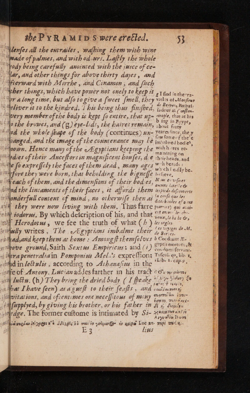 | shePYRAMID S were erected. ilenfes all the entrailes , walhing them with wine wade of palmes, and with odurs. Laftly the whale H fedy being carefully anointed with the juzce of ce= Nar, and other things for above thirty dayes, and Wierward with Mirrhe , and Cinamon , and fuch wher things, whith have power not onely to keep at gl find inthetra- ‘pr along time, but alfotogive a fweet {mell, they en teens 4 Weliver tt to the kindred. ibe being thes finifhe A, faa eos “wery member of the body ts kept fo entire, that up- aople, thar athis . 7 j \ Fi Ine in Bo Na the browes, and (g) eye-Lids, the haires remain, 2yom fury?” : i the whole flape of the body (continues) wx- soba: ia) 2wfomecf the! \““Danged, and the image of the countenance may bé imolned RE ip 8 gy Hence many of the ~Agyptians keeping the wihbores re- i mainining on Midies of their Anceftors in magnificent boufes, dc€ theirheads, and : ; ite foexpreffely the faces of them dead, many ages 6% beards : i fa ye : y oO. ., wach i eaGly be. i Me fove they were born, that beholding the b: gneffe heliewe, &lt;0 i as &gt; i Eg ; i} Weach of them, and the dimenfions of their bod:es, Pree ( tere O i Lillted the lincaments of their faces , tt affords theme tespieds.defcowverts H) Ny ft Fe (a canfe g hionderfull content cf mind, no otherwife then as i crl* pee ii they were now living with them, Thus farre pueries gui avoi- whi! zodorzs, By which deicription of his, and that ee. I » “&lt; J “ae g ii ti’ Herodotus, we fee the truth of what (A ) ler orgies a ° TR = : sha ight f oysges de M, fy Nally writes, The eEgyptians imbalme their Bie u y ithadyand keepthem at home : Among ft themfelves b Cordiunt £- y : ae dee Svptitmortyos , &amp; wi bove ground, Saith Sextus Empiricus: and (7) 25. domi fervent. | Mitra penetr alia in Pompontus Mel.’s expreffion: Tafeul. qv, lio. 1, , e ° bs oo iLib. I. cap:-9 hs inlettalys , according to Athanafius in the tre Of Antony. Lucianaddesfarther in his tract 4 0% ro: ivr aa , WY yi Latta. () They bring the dried body ( I fpeake Ne 7) oa | | oO + belas T Yaxpay, i i Moat Ihave C(x) MAKEN te their Calts , Aue Puetici eve y S % f Mert tate otcent ape EO nyyy ovemolie i7rOl- M4 \itwitations, and oftentimes one neceffitous of mony le \; (iN fepplyed, by giving his brother, or his father in fe x, Soucy ledge. The former cuftome is intimated by Si- aseesterayior , j ¥ Aso ation th uy i i (hot arogd eer 292 2uEpY we TA agic RD reese yuh cp xgip@ Luc an. wept wer x. i Beye linus |