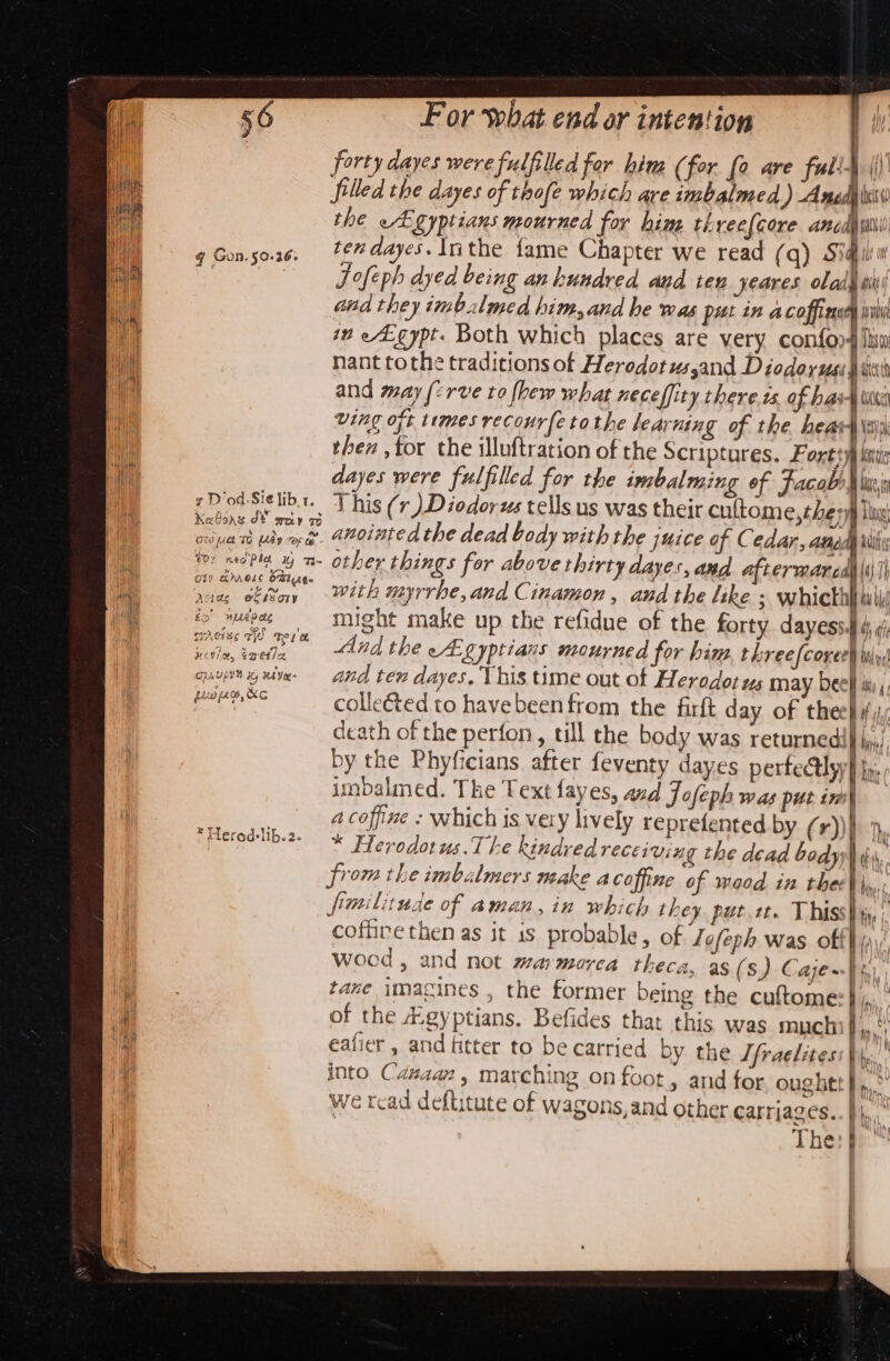 q Gon. 50.36. forty dayes were fulfilled for hin (for fo are full- i filled the dayes of thofe which are imbalmed ) Anedyliss the Egyptians mourned for him threefcore ancdi ten dayes. Inthe fame Chapter we read (q) Sidi Jofeph dyed being an hundred aud teu yeares olady ti and they imbalmed him, and he was put in a coffiaer ivi im eLgypt. Both which places are very con{on4 lisw nant tothe traditions of Heredotus,and Diodorus: pate and may (2rve to fbew what neceffity there. ts. of hai fee ving oft times recourfe tothe learning of the. heah\s thez ,tor the illuftration of the Scriptures. Foxttyp lit dayes were fulfilled for the imbalming of Facabl lei This (r) Diodorus tells us was their cultome,they) Thog Ci) arose Steg -&amp; my Adiag e@Cksoty &gt; “&gt; - F fo “npLepets wrAeise aye ‘Tete Hii, Tretia CEAULUY Hy HA YeR&gt; ‘ é ~ fli (60, KC with myrrhe, and Cinamon, andthe like ; whicth | bu be might make up the refidue of the forty dayesss 4; ¢ And the cA: Lyptians mourned for hin threefcoxee) ity) and ten dayes. This time out of Herodotus may bee} ii; colleéted to havebeen from the firft day of thee} #, death of the perfon, till the body was returnedi} iyi) by the Phyficians. after feventy dayes perfectly} fp, imbalmed. The Text fayes, azd Jofeph was pur in a coffine - which is very lively reprefented by (r))}) 7 * Herodotus.The kindred receiving the dead body) ba. from the imbalmers make acoffine of waod in thee| fimilitude of aman, in which they put.1t. Thiss| coffire then as it 1s probable, of Lofeph was. off} (\\ wood, and not warmorca theca, as (s) Caje~}s,), tane imagines , the former being the cuftome of the Fgyptians. Befides that this was much a. | | } eafier , and fitter to be carried by the Tfraelitess | into Cazaarn , marching on foot, and for oughtt } We tcad deftitute of wagons, and other carriages.. | The: })