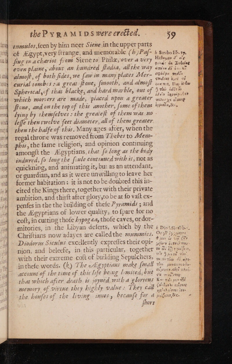 of Agypt,very {trange, and memorable. (/ )Pa/f- fing ina chariot from Siene to Phile, over a very even plaine, about an hundred fiadia, all the way almoft, of both fides, we {aw in many places Mer- cuvial tombes va great. ftone, fmooth, and almoft Spherical of that blacke, and hard warble, out of which moriers are made, placea upon a greater ftone, and on the top of thts another, {ome of them l ying O) ¢ leffe thentweive feet diameter, all of them greater then the halfe of this. Many ages after, when the regal throne was removed from Ki hebes to Alem- phe, the {fame religion, and opinion continuing among{t the Aigyptians, char fo long as the body indured, {0 long the frule continued with it, not as quickning, and animating it, but as an attendant, or guardian, and as jt were un willing to leave her former habitation: it isnot to be doubied this in- cited the Kings there, together with their private ambition, and thirft after glory,to be at fo vait ex- penfes in the the building of thele Pyramids ; and the Lgyptians of lower quality, to {pare for no coft, in cutting thofe hypog ea, thofe caves, or dor- mitories, in the Libyan deferts, which by the Chriftians now adayes are calledthe mummics. Diodorus Siculus excellently exprefles thei opi- f with their extreme coft.of building Sepulchers, inthefe words. (k) The egypeians make [mall account of tbe time of thu life being limited, but death ts joyned with a glorious they highly value: They call ¢ diving inues , becaufe for a Ve sf 5 he that which afier memory of } rh ees the oul ES OF PME JO; j b Strabo lib. 19, Habousn JS’ cig Dirac om Sulu ae ae ar ¢ a) ARN Hd) OC AS God px, ands Saudise gue th He Toy, Tlag 0 ly a aly addy ny idery eegyeD USD 4 ys WOM xs a at? e pe &amp; EpPfARl gC, k Dio LSicslibe Po usy ¢ agoev “ao te BUVeAY Troy i min *&gt; TB Las Ge) HOME C HIF. Ch peat a % fs Tey a gep iratigie UP) feo te TUE TENGU Tig 3 ee oe PP Oa . Cavlave: waawEs eee : ugiehuceic chee ip 7 gn peatsnt, X Ce