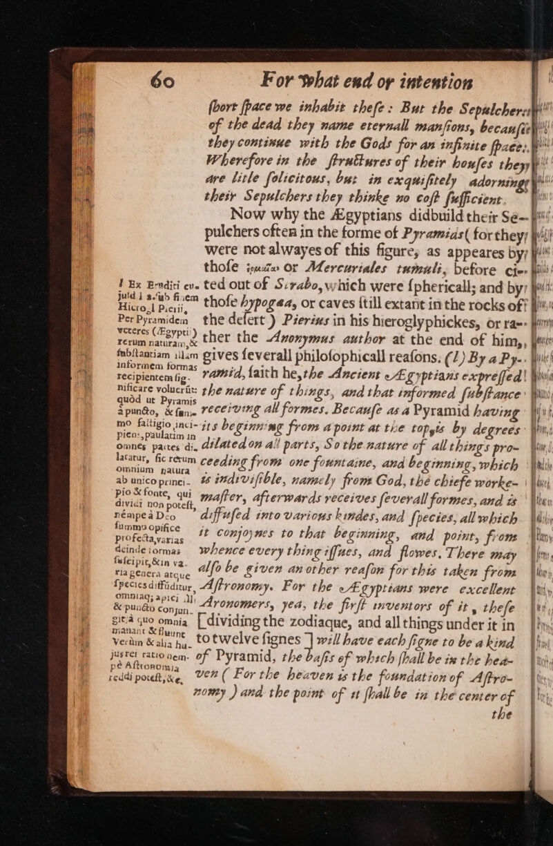 they continue with the Gods for an infinite fae, are litle folicitous, but in exquifitely adornin their Sepulchers they thinke no coft fufficsent pulchers often in the forme of Pyramias( forthey; were not alwayes of this figure; as appeares byy thofe isu» or Aercuriales tumali, before cir 1 Ex Eradici ev. ted Out Of S:rabo, which were {phericall; and by Hic tie™ thofe hypogaea, or caves {till extant in the rocks of PerPyramiden the defert ) Péeréxs in his hieroglyphickes, or ra«: 5 thee) ther the duonymus author at the end of him,, fabitantiam illam gives feverall philofophicall reafons. (1) By a Pye. informem formas oa volucrit: the mature of things, and that informed fe ANCE ' Uo &lt; ; ; : . Spundo, 2 rll receiving al formes, Becaufe as a Pyramid having mo pereio ac 2S beginning from A point at tre bODgts by degrees ares pate: di, dilated on all parts, So the. nature of allthings pro- latarur, fic rerum ceeding from one fount aine, ana beginning, which Omnium natura | . pioSfonte, qui er, a eceives feverall forme | dividi non potett mafier, afterwards 1 feverall fe S,and it némpeaDco ’ diffufed into various kindes, and {pectes, allwhich fumme Opifice profecta varias , deindetormas whence every thing iffues, and flowes, There may {wieipic,&amp;in ya. ; &lt; : . ; - a ence alfo be given another reafon for this taken from fpecies diffiditur Affronomy. For the eA gyptians were excellent omnlag; apici .}), &amp; punéo conjun_ Aronomers, “ade the Sirft dhe 3 es i soon sit gto omnia [ dividing the zodiaque, and all things under it in manant &amp; fluune Veriin &amp; alia hy. totwelve fignes } will have each figne to be a kind justel ratiouem. of Pyramid, the bafis of whech (hall be ix the hea sO At pe Afttonomia nowy ) and the point of st [hall be in the center of the tr La i ih init pyith Wh i Hi i ay the seh Oy Aris f Vat) t HOH ry SLD ans 2 peal 5 sorry sti pe wiine