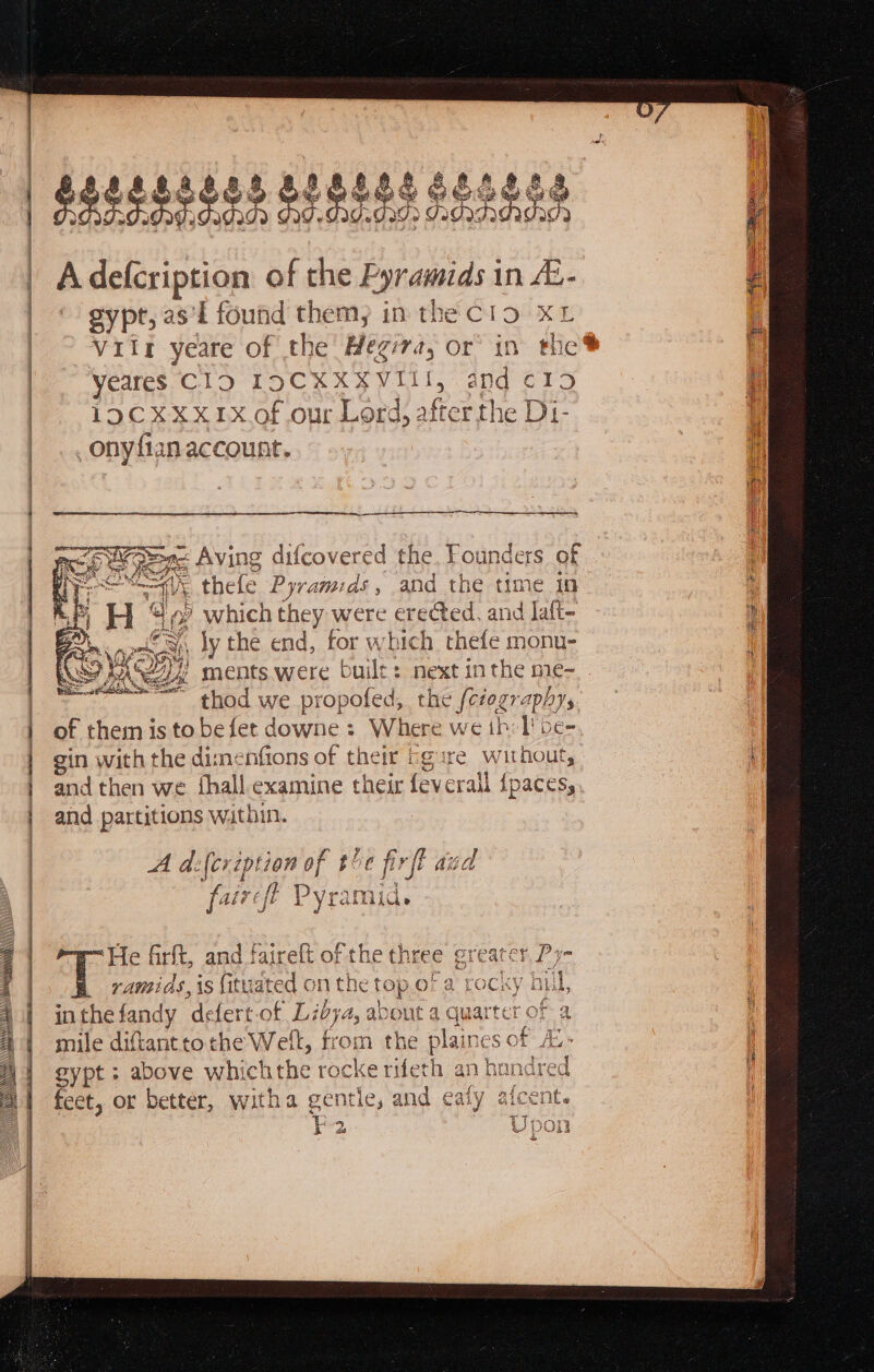 gypt, as'l found them, in the ClO. XL i Viir yeare of the Heg: A or’ in the@ Vertes CLO TOCKX A VII and rs | 1 i9CXxx1x.of our Lord, a fice the DL. j onyfian account. i are ee ES AM ea en AA tae ERE ct MDs Bes Zi E D thele Bie ae att the time 10 ’ which they were erected, and laft- a A iy the end, tor which thefe monu- ey ments were built: next inthe me- thod we pi ropofed, the {ctograpl AYs of them isto befet downe : Where we th: I! be- gin with the dimenfions of their bg ure without, aq and then we fhall.examine their feverall {pacess and partitions within. A d:fer per of te] firft Aid furcft lPyeiaie: ‘He firft, and faireft of the three greater Py- ramids, is fituated on the 1c top oF a rocky | Bu, in the fandy ‘defertof Libya, a oUt 4 quarter oF a mile diftanttothe Well, from the plaines a Ag, gypt; above whichthe rocke rifeth an handrec feet, or better, witha gentle, and ealy afcent F2. Upon a Seeeesee NI memati i ts csaiaat