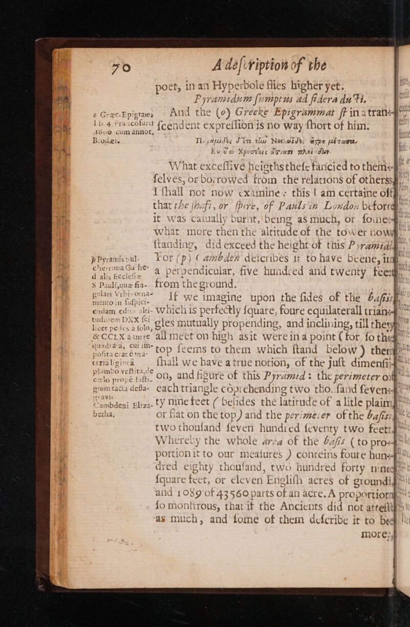 poet, inan Hyperbole flies higheryet. | Pyramidum fumptus ad fidera du Hi | Aid ar ie Epigtams And the (2) Gr ceke Epigrammat frina tran Lb 4, rrancofurtt (candent exprefiion is no way fhort of him. | l6u0 Cum annot, B.odei. : Tupapudis dtm ve Netnoidt: espz ultowe. Ku &amp; ar Xpvovoss agsass wAni dey , What exceflive heigths thefe faricied to theme). felves, or borrowed from the relations of otherssg, ik a HOt now examine: this | am certaine off}, that 27 1a) fr, or pire, of Pauls in London befored ‘ it was caiually burnt, being aS much, or foines#,’ hat more then the altitude of the tower tows, ag, did exceed the height of this P yramidily p Pyramis nut. For (p) ¢ he deicribes 1: to have beene, ira. , ocema se a perpendicular, five hundred and twenty feexg, S Pauli,que .fia-. from the eg ital me Tiga. Jf we imagine upon the fides of the bf. ndam get Iei- which iS pe erfe ctly {quare, foure equilateral trians ‘aaa em DXX {c1- Y lic ret pea s alo quadta‘a, Cul im- pried Ae oary. top feems to them which ftand below ) thera)” rc ridtiginca {hall we have atrue notion, of the juft dimenfij a ie fr on, and fisure of this Pyramid: the perimeter o gmmtacadefa- each triangle coprehendin ig two tho. faird fevens i gave Eliza ty nine fee t belides hye latitude of a litle plaimJe™ betha, or flat on the top) and the perimeier of the bafis two thoufand feven hundred feventy two feet Whereby the whole arca of the bafs (to prov portion it to our meatures ) conteins ane hun dred ei ghty thoufand, two hundred forty nine {qu are feet. or eleven Ens elifh acres ot eroundi, and 1089 of 43560 parts of an acre. A proportions : fo mont itrous, that if the Ancients did not atteftt}’ ch, and fome of them defcribe it to beef ! more,