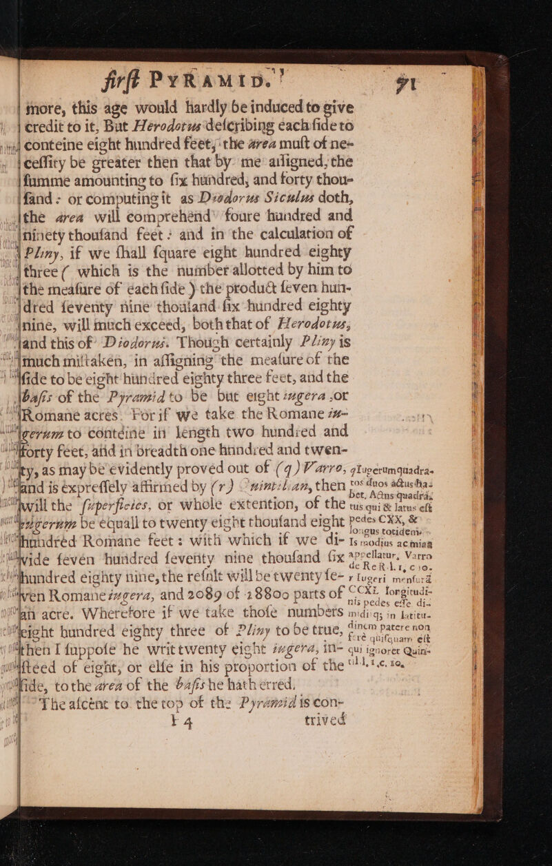 frff PyRamtip.! | | | tnore, this age would hardly be induced to give | credit to it, But Herodorus delcribing each fide to iq Conteine eight hundred feet; 'the area mult of ne~ iceffity be greater then that by me’ ailigned, the \fumme amounting to fix hundred, and forty thou- fand - or computing it as Divdorus Siculus doth, |the area will comprehénd” foure hundred and |ninety thoufand feet? and in the calculation of Pliny, if we fhall {quare eight hundred eighty _jthree ( which is the nuiiber allotted by him to jthe meafure of each fide ) the product feven hun- jdred feventy nine thouland fix hundred eighty f Wi (nine, will much exceed, boththat of Herodotus, “and this of Diodorus. Though certainly P/:zy is “much miltakén, in affigning the meature of the i “Wide to be eight hiihdred eignty three feet, aud the \bafis of the Pyramid to be but eight szgera ,or “WRomane acres. Forif we take the Romane 7#- ll geram to contéine in length two hundred and orty féet, atid in breadth one hnndred and twen- ty, as may be evidently proved out of (q) P arre, glugerumquadras and is éxpreffely affirmed by (7) 'nintetian, them [0° dos a@usthas acl the (Gabe a Lols. extent] f th bet, AGns quadras “Mi tie fuperficies, or Whole extention, O 2 C tus qui &amp; larus eft i cerum be eoquall to twenty eight thoufand eight Peds CX, &amp; Me. 8 1 a Ps” $ O.. longus totidenis “thnindred Romane feet: with which if we di- Is rnodtas ac miag vide fevén ‘huridred feverity nine thoufand tx *peelau. Varro y ACNE Wd 1, C106 ny eighty nine, the refalt will be twenty fe- + tugeri: menturd Atta) Mb (liven Romane isgera, and 2089 of 28800 parts of “CXL ae : me g £ tls pedes ele dia 0h acre. Wherefore if we take thofe numbers midi; in Liew. ‘liMefeht hundred eighty three of Pliny to be true, £'7c™ Patere non re qtifquam elt then I fappofe he writtwenty eight sgera, i= qui ignoret Quin- wMfteed of eight, or élfe in his proportion of the CALC, Boy” lide, tothe area of the Sa/zs he hath erred. 1° The afcént to. the top of the Pyramid ts con- 14 trived A Wits