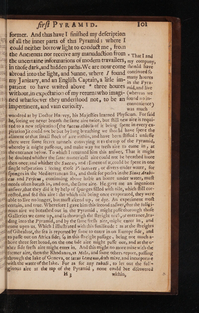 fr PyR AMID. } former. And thushavel finifhed my defcription | A of all the inner parts of this Pyramid: where I I ‘i could neither borrow light to conduct me , from i ‘| the Ancients: nor receive any manuduction from + 74,7 and 4 i] the uncertaine informations of modern travailers, my company, H il’ in thofe dark,and hidden paths. We are now come thonld have / ‘si ‘abroad into the light, and Sunne, where J found continued fo VOW eraer Vara : ° “1 im, many houres | my Janizary,and an Englifh Captain, a litle im-; 7°. Bie it patient to have waited above * three houres midjand live lis ‘Without,in expectation of my return:who imagi- (whereas we 1'j ned whatfoever they underftood not, to be an found no in- i tif impertinent, and vain curioity. Ste eeu &amp; \@ wondred at by Doctor Harvey, his Majefties learned Phyfiaan. For faid ist he, feeing we never breath the fame aire twice, bur ftill new aire is requi- itl red to a new refpiration (the Succus alibilis of is being {pent in every ex- sil] Piration )it could not be but by long breathing we fhould have fpent the fb alimenc ot that {mall ftock of aire within, and have been ftifled : unlefle “ai there were fome fecret tunnels conveying ittothecop of the Pyramid, SG whereby ic might pafleout, and make way for trefh aire to come in, at qi the entrance below. To which I returned him this anfwer, That it mighe ag be doubted whither the fame numericall airecould not be breathed more ai then once;and whither the Saccu:, and {iment of it,could be {pent in one “Bfingle refpiration : feeing thofe Viizatoves , or divers under water, for ‘i fpumges in the Mediterranean fea, and thofe for perles in the Siaus Arabi- Wh eus.and Perfcus , continuing above halte an houre under water, muft nyt needs often bseath in, and out, the fame aire. He. gave me an ingenious dtanfwer,that they did it by help of {punges filled with oile, which ftill cor- Frected,and fed this aire : the which oile being once evaporated, they were “Mable to live no longer, butmuft afcend up, or dye. An experiment moft yjidlt certain, and true. Wherefore I gave him this fecond anfwer,that the fuligi- {nous aire we breathed out in the Pyramid , might paflechorough thofe | 8 Galleries we came up, and fo thorough the ftreight neck, or entrance,lea-  fding into the Pyramid, and by the fame frefh aire, mighe enter in, and (come upto us, Which I illuftrated with this fimilitude : as atthe ftreights (ill of Gibraltor, the fea is reported by fome to enter inon Europe fide, and yiqito pafle out on Africa fide; fo in this ftreight paflage, being not much a- Wbove three feet broad, on the one fide aire might paffe our, and at the o- ) Grher fide frefh aire might enter in, And this might no more mixe with the former aire, then the Rhodanus,as Afela, and fome others report, paffing iithrough the lake of Geneva, or lacus Lemauws,doth mixe,and incorporate . @idwith the water of thelake. For as for any tubsli, to ler out the ful’« “ figinous aire at the top of the Pyramid , none could dee difcovered H 3 within, , ta