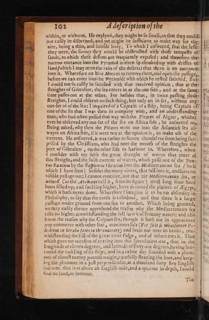 A as CNR bs Uae hie ea = nad 102 4 defeription of the within, or without, He replyed, they mightbe fo fmall,as that they conldi| not eafily be difcerned, and yet might be fufficient to make way for thes | b aire, being a thin, and fubtile body, To which I anfwered, that the lefle: } f/, they were, the fooner they would be obftructed with thofe tempefts off} fands, to which thefe deferts are frequently expofed; and therefore ther} , narrow entrance inta the Pyramid is often fo choakedup with driffes off} | fand (which | may termthe rain of the deferts) chat there is no entrances }’ into it, Wherefore we hire Moores to remoye them, and open the paflage, , before we can enter into the Pyramid: with which he refted fatisfied. Butt I could not fo eafily be fatisfied with that received opinion , thar at the: {treights of Gibraltor, the fea enters in at the one fide , and at the fames | phy time pafles out at the other, For befides that, in twice paling rhofe; i} ftreights, [ could obferve no fuch thing, but only an in-let, withour any fi out-let of of the fea: I inquired of a Captain of a fhip, being Captain off |)! one ofthe fix that Iwas then in company with, and an underftanding:: } itt man, who had often pafled that way withthe Pirates of Algier, whither } iy) ever he obferved any our-let of the fea on Africa fide , he anfwered no,, |», Being asked, why then the Pirates went out into the Atlantick fea al-: }': wayes on Africa fide, if ic were not as the opinion is, to make ufe of the current. He anfwered, it was rather to fecure themfelves from being fur-_ } Hil prifed by the Chriftians, who had neer the mouth of the ftreights the — } py port of Gibraltor ; ontheother fide to harbour in, Wherefore, when | 1 confider with my felfe the great draught of waters that enter at this ftreight, and the {wift current of waters, which pafle out of the Pon- tus Exxinus by the Bofphorus Thracius into the Mediterranean fea (both pai : ‘ which I have feen) béfides the many rivers, that fall into ir, andhave no vifible paflage out; I cannot conceive, but that the Mediterranean fea, or 4] urinal (asthe Arabians call it, fromits fgure ) muft long fince have | © been filledup; and fwelling higher, have drowned the plaines of ZEgypt, ) ys which it hath never done. Wherefore limagine it to beno abfurdity in» Mite Phrlofophy, to fay thatthe earth is tubulous, and that there isa large | pailage under ground from one fea to another. Which being granted, | we may eafily thence apprehend the reafon why the Mediterranean fea |, rifes no higher, notwithftanding the fall into it of fo many waters: and alfo | a know, the reafon why the Cafpian fea, though ic hath nor in appearance f! any commerce with other feas, continues fale (Fur foit is whatfeever Pa- by dicletus in Strabo (ayes to th? contrary) and {wels not over its banks &gt; Nore Ff, withftanding the fall of the great river Volga, and of othersintoit, That |, which gave me occafion of entring into this {peculation was » that in the longitude of eleven degrees, and latitude of forty one degrees,having bor- rowed the tackling of fix thips, and ina calme day founded with a plum- | fy met of almoft rwenty pounds waighr,carefully fteering the boar,and keep- ] ing the plummer ina jut perpendicular,at a thoufand forty five Englith fadomes, that isat aboye an Englith mile,and a quarter in depth, I could find no land,or bottome, The