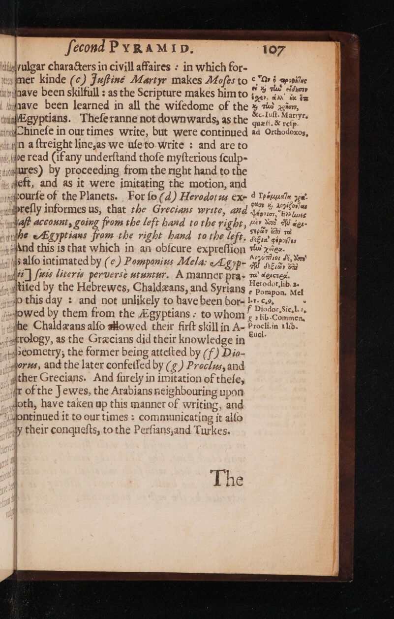 tiligvulgar chara&amp;ers in civill affaires : in which for- ma gmer kinde (¢) Juftiné Martyr makes Afofes to 6°07 5 apreites iv\yfaave been skilfull : as the Scripture makes himto 7,7 ay’ wave been learned in all the wifedome of the ¥ 745 aia, ‘niaEgyptians. Theferanne not downwards, as the ae eS iddobinefe in our times write, but were continued ad Orthodoxos, iden a ftreight line,as we ufeto-write : and are to it, pe read (ifany underftand thofe myfterious {culp- oures) by proceeding from the nght hand.to the sett, and as it were imitating the motion, and pourte of the Planets. For fo (d) Herodotus exr 4 Trtupele ya :uprefly informes us, that the Grecians write, and 1,0, Vue | “Hipster, “Ea luse v luiale account, going from the left hand to the right, (hae eAgyptians from the right hand tothe left, »ea@and this is that which in an obfcure expreffion io (43 alfo intimated by (¢) Pomponius Mela: eA. ype juié@_] [ues liceres perverse utuntur. A manner pra: fey to ad eese Stp@y oan ree Se tee’ papov es qu Vee. Atyoaisoe J, Sore! GW Sia 640 Te! dorcted, Herodot,lib. 3. e Pompon, Mef ].9. Cy9, ‘qiitited by the Hebrewes, Chaldzans, and Syrians ig? this day : and not unlikely to have been bor- ae ‘jeqjowed by them from the Egyptians - to whom 9 lout dhe Chaldzans alfo towed their firlt skill in Ae Procli-in 1b. sjugtology, as the Gracians did their knowledge in se peometry; the former being attefted by (f) Dio- iyworus, and the later confeiled by (¢) Proclus,and {q@ither Grecians. And furely in imitation of thefe,  wat of the Jewes, the Arabians neighbouring upon ;goth, have taken up this manner of writing, and yuontinued.1t to our times : communicating it alfo “ony their conquefts, tothe Perfians,and. Turkes. vay ah, {nif