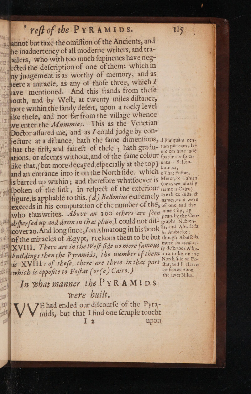  veft of the PYRAMIDS. 3 Hf ,Jannot but taxe the omiffion of the Ancients, and afte inaduertency of all moderne writers, and tra- cwikailets, who with too much fupinenes have neg- |, deéted the defcription of one of them: which in ) ay Judgement is as worthy of memory, and as ugeere a miracle, as any of thofe three, which f “:waye mentioned. And this ftands from thele vabouth, and by Welt, at twenty miles diftance, ;.,,@ore within the fandy defert, upon a rocky level “dike thefe, and not far from the village whence we enter the Afummies. This as the Venetian “(Doétor affured me, and as J could judge by con- ;¥ecture ata diftance, hath the {fame dimentions, d pulquim cen- ‘Ehat the firft, and faireft of thefe ; hath gradu- om Pe cams wniciem hine indé © dations, or afcents without,and of the fame Colour fparte confp c1- hike that,(but moredecayed,efpecially at the top) nec» Beliam jand an entrance into it on the North fide, which ie —fis barred up within; and therefore whatfoever ts Metz: Sa (sr es we uluaby @fpoken of the firlt, in refpect of the exteriour cerme 1 Cairo) tfigure,is appliable to this. (d) Bellonins exereme)y mechies dillies 4 , names.as it were hexceeds in his computation of the number of the, of one and the ame City, ap inwho thuswrites. 4bove am 100 others are (een hr”, pears by the Geos i \difper[ed up and down in that plain, could not dil- graphi: Nubien- i eover20.And long fince,/bn Almatoug in his book ' pee pe lof the miracles of .gypt, reckons them to be but though Abuifeda Y VXI II. There are in the Weft fede 29 necre famous ieee WW beildings ther the Pyramids, the number of then inca to be onthe CU ge KVILL « of thefe, there are three inthat part Daicenyat WN which is oppofite ta Foftat (or(e ) Cairo. ) be tote  | : ¢ the river Nilus, M) In what manner the PYRAMIDS | f ly | were built. i ‘ V E had ended onr difcourfe of the Pyra- : | mids, but that I find one fcruple touche | I 2 upon