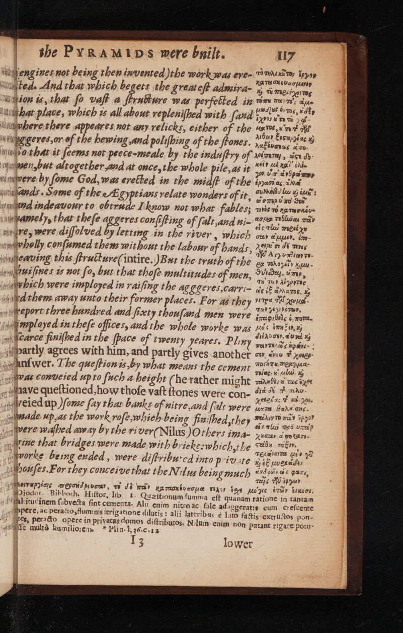 \ibiengines not being then invented the work was eve~ ‘Wii\ted. And that which begets the greatest admira- luijdor ts,.that fo vaft a firuiture wae perfetted in \uiaat place, which rs all about replenifhed with fand ‘\iaiehere there appeares not any velicks, either of the iNinggeres,or-of the hewing and polifhing of the frones. Ninvathat it feems not peece-meale by the induftry of Minivan ,but altogether,and at once,the whole pile, as it ngiwere by fome God, was eretted in the midf of the juiiianas Some of thee Egyptians relate wonders of it, wmiitd indeavosr to obtrude Iknow not what fables; \wbamely, that thefe aggeres confifting of (alt,and nim wlngre, were diffolved yy letting in the river , which winnebelly confumed them without the labour of bands, liulleaving this ftructureintire. JBut the truth of the Inyiaeee fives 2s not fo, but that thofe multitudes of men, | wlebsch were imployed in ret fing the ALG Ceres ,cayri- \hited thene away unto their former places. For as they yy Weport three hundred and frxty thoufand men were r \mplayed inthefe offices, aud the whole worke was wiicarce finifhed in the {pace of twenty yeares, Plin iapartly agrees with him ,and partly gives another \lentwer. The queftiontsby what means the cemant ras conucied upto fuch a height (herather might .vuaave queftioned how thofe vat ftones were con- oureled up )fome (ay thar banks of witre,and [alt were An | (‘a | inlwadde up,as the work rofe,whieh being frzifbed,they ig pere walled away by the river(Nilus Others ina- “ uiine that bridges were made with bricke:which,the iworke bemg ended, were diftribured into private ilooufes.For they conceive that the Nilus beingmuch “| yiiNesrrupying avegoud pevony, MDiodor. Bihloch. Hiftor, lib. 1. Queition Mahicucinem fubye&amp;a Gint cementa. Alt enim nitreac | plapPere, ac perato,fluminis itrizatione dilucis : alij la 0) ares, pecado operc in privatasdomos diftributos, (its mud humiliorens * Plin- 1, 26:C.52 13 U7 TOTWALRE TRY Foray UATE THE Vx 7 LLayoy % Ty Wet 01 Tg TOBE Te 7 ah pew Ud] 8 8y706, udty byvos 8 '5y Ty Ve- UATE, 839 9 ohh MBar Esssorgag xj Aneéuoeag cap. AcimereEy., ase dh: xeiP Lek Xgl Cb 209) Um v6 pee app $pjaor ag. mane annibdles wy ius © 9776p U a0 See” VSS TH HRTAOLEL= aos Teas oey cic tl orgect ys ORLY LELOY, s7pg— Kets ar SE Teves WO Asyumioy 7a- Ch PROVEY Ky - Sutdey, vaep _ TS Tey AezoyTBE wis if arrazos, x5 vires FW drags - Bude vOTWP, érrngzlele 6, 70%. Bas VM, SAVORY, CU et XY @ e ow, aveu BF resag- MDL Te. MERYpne= Tie: s pales % qeihabis &amp; Ts. 6y,9¢ dye de F mho- yered a, E wh yon, unre, Bars ong. PAL TO wa $997 chs tls Mp ure'p Xsaaay et wo tare. sadn rite TELaiayre Use +S Kes pueecdts avd oahy at Ure, mes THO eager