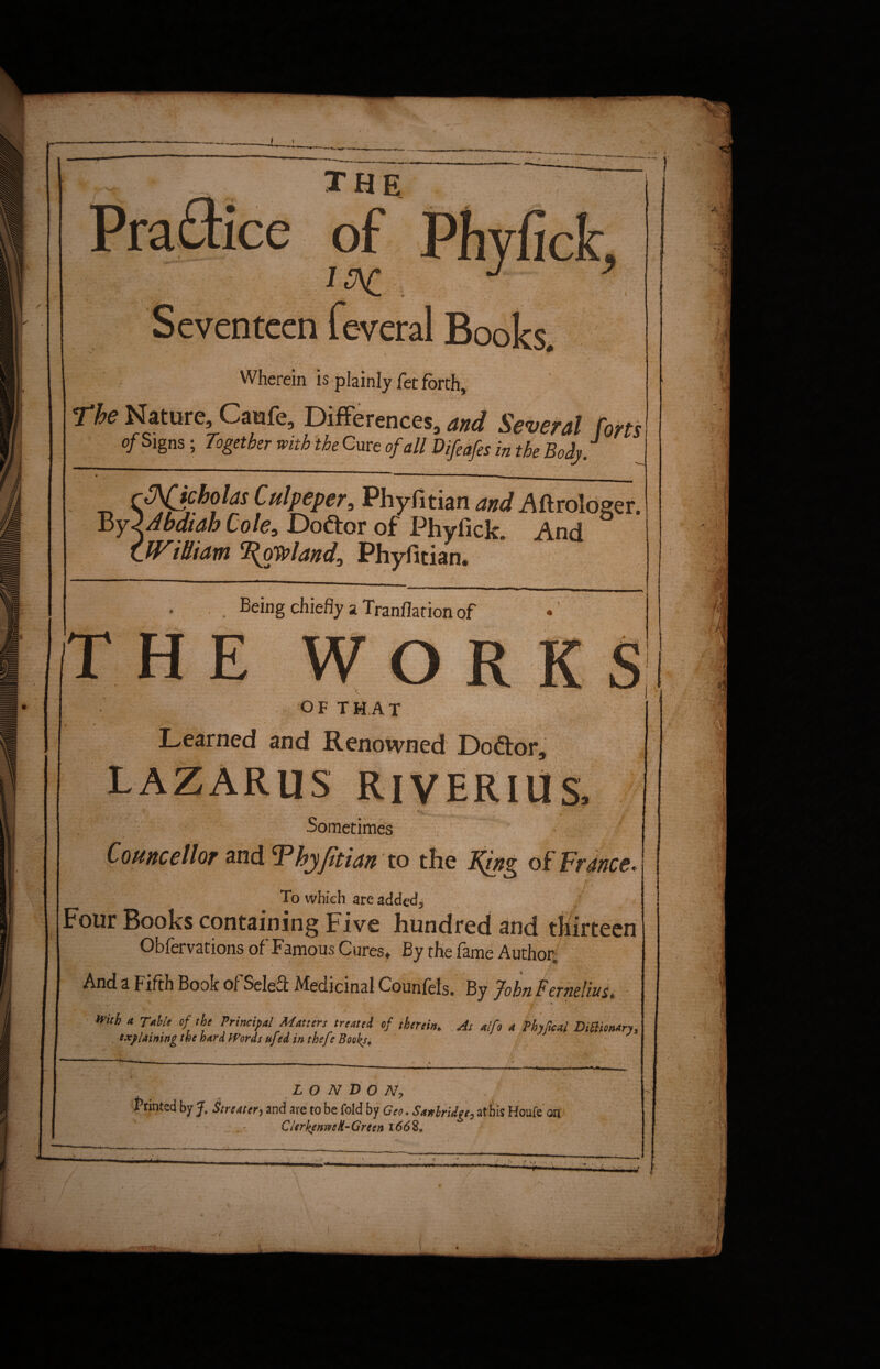 the of Ipft Seventeen feveral Books. \' . * » ' *.*• • Wherein is plainly fet forth, rfe Nature Caufe, Differences, and Several forts of Signs; Togetber with the Cure of all Difeafes in the Body. ' ■>■■■' 1 m ■■■ ■ ■■■'■» Cutptpe?5 PhyfitianAftrologer. tty 2 A bat ah Cole, Doctor of Phyfick. And William ‘Poland, Phyfitian. IT Being chiefly a Tranflation of E w o r K OF THAT Learned and Renowned JDoftor, LAZARUS RlVERIliS,  V. , '• . • *.v. .. , ^ '■ • •'!'.v Sometimes # Councilor and Thyfitian to the of France. To which arc added. Four Books containing Five hundred and thirteen Obfervations of Famous Cures» By the fame Author, And a Fifth Book of Seleff Medicinal Counfels. By John Fernelius, A With a Table of the Principal Matters treated of therein. As alfo a Phyfical Dictionary, explaining the hard Words ufed in thefe Books• LONDON, Printed by J. Streater, and are to be fold by Geo. Sanlridge, at bis Houfe on CUrkenweR-Grcen 1668,