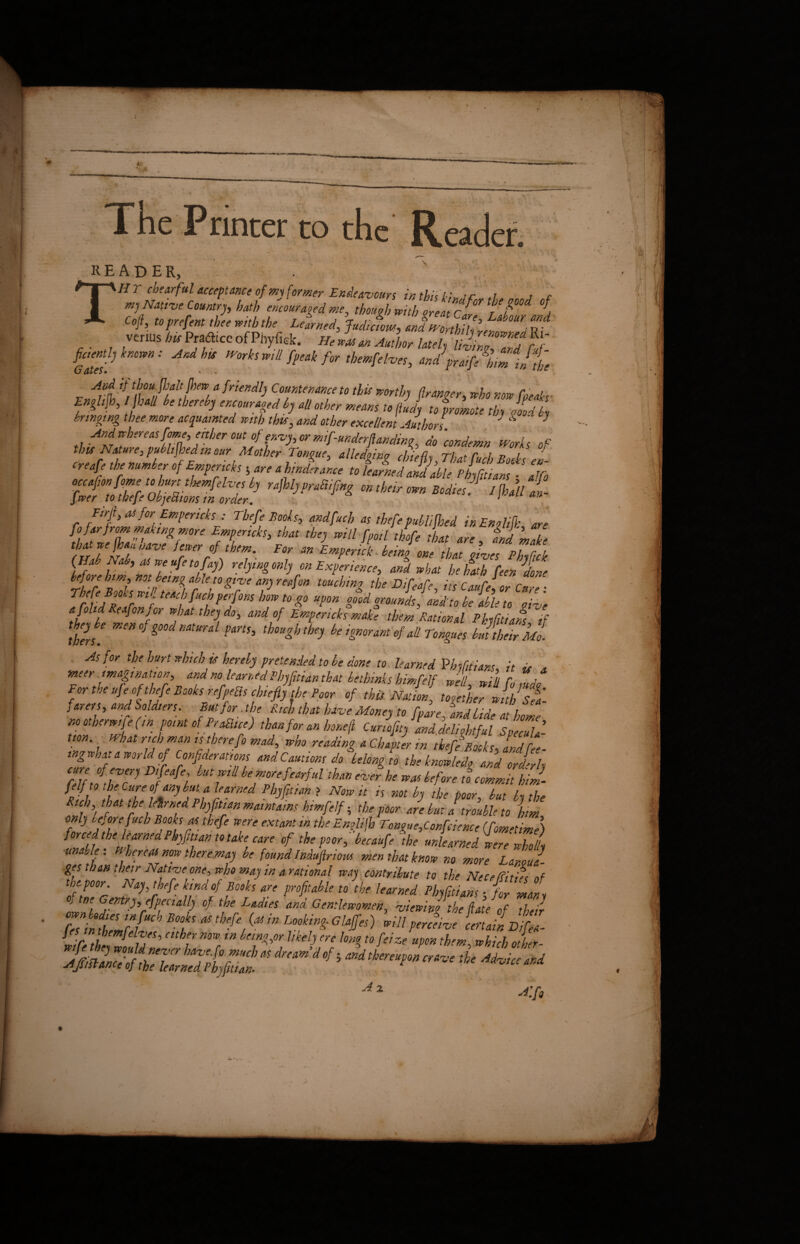 The Printer to the Reader. reader, THY chearful acceptance of my former Endeavours in this l-;», r w a c Coft, toprefent thee with the Learned, Judicious,, and Wort hj-jj u; venar iirPrafficcofPhyfek. mZm A„l„ flctently known: And his Works will fpeak for t hemfelves, andpra!fl bimjthe CjI &Xc$ • . r Avt {fr a frieKdl] Cou,ntemnce t0 this worthy franger, who now freaks Engliflo, hall be thereby encouraged by all other means to ftudy to promote tby void by bringing thee more acquainted with thu, and other excellent Authors J d J And whereas fame, either out of envy, or mif-underflanding, do 'condemn Works of this Nature i published in our Mother Tongue3 all edging chiefly That Curb v l ' ‘ft ,ktmmp'‘t ifrtthitiimct uktmdmliu fhjftid!'Jr, Ftrlh ^ for Empericks : Thefe Books, and fuel, as thefe publicised in EnAifk are fii far from making more Empencks, that they will fpoil thofe that are and make fSTtT Jrter/ihT FOr mEwP'rti being one that gives PhyL (Hab Nab, as weufetofay) relying only on Experience, and what he hath feen done Thefe Zks m Zfi r T&71 V ^ *be DiMf> *« ca«fe{or Cure : frludw If f«h ptrjons how to go upon good grounds, amt to be able to oive a fohd Reafonfor what they do, and of Empencks make them Rational Phyfitiam if they be men of good natural parts, though they be ignorant <f all Tongues b JZTr Mo. . As for the hurt which is hereby pretended to be done to learned Vhsfitiars it ix a meer^imagination, and no learned Phyfitian that bethinks himfelf Jell, will fold, For the ufe of thefe Books refpeBs chiefly the Poor of this Nation, together with Set farer s, and Soldiers. But for. the Rich that have Money to [pare, and bide at home nootberwi efin point of Prague) than.for an honef Cunofity and.delightful Specula¬ tion. , What rich man is there fo mad, who reading a Chapter in thefe Books, Ldfee- ing what a world of Confideratms and Cautions do belong to the knowledo and orlrly cure of every Difeafe, but will be more fearful than ever he was before to commit him- tit tT fTy6/J lJrned Ph]fltlan ? Nmit « »« b the poor, but by the Rich that the letrned Phyfitian maintains himfelf ■, the poor are but Itrouble to him 7nrJrftTfUCh Tjjtkfe T' ***** m, the EnTo^ue’CtScience (fometime) forced the learned Phyfitian to take care of the poor, becaufe the unlearned were wholly ■unable. Whereat now theremay be found Induftrious men that know no more Lanoul ges than their Native one, who may in arational way contribute to the Neceffitifs nf the poor. Nay, thefe kind of Books are profitable to the learned Phyfitiam ■ for mans o tne Gentry efpecially of the Ladies and Gentlewomen, viewing the ftate of 22 fesimJ B°t ^ in Lookin£ GliT) spill perefive certain BifeA- w le thhc feIlT’ eith7 nZtn bnTW miy m h>% fofeize upm them, which other- A x Alfg